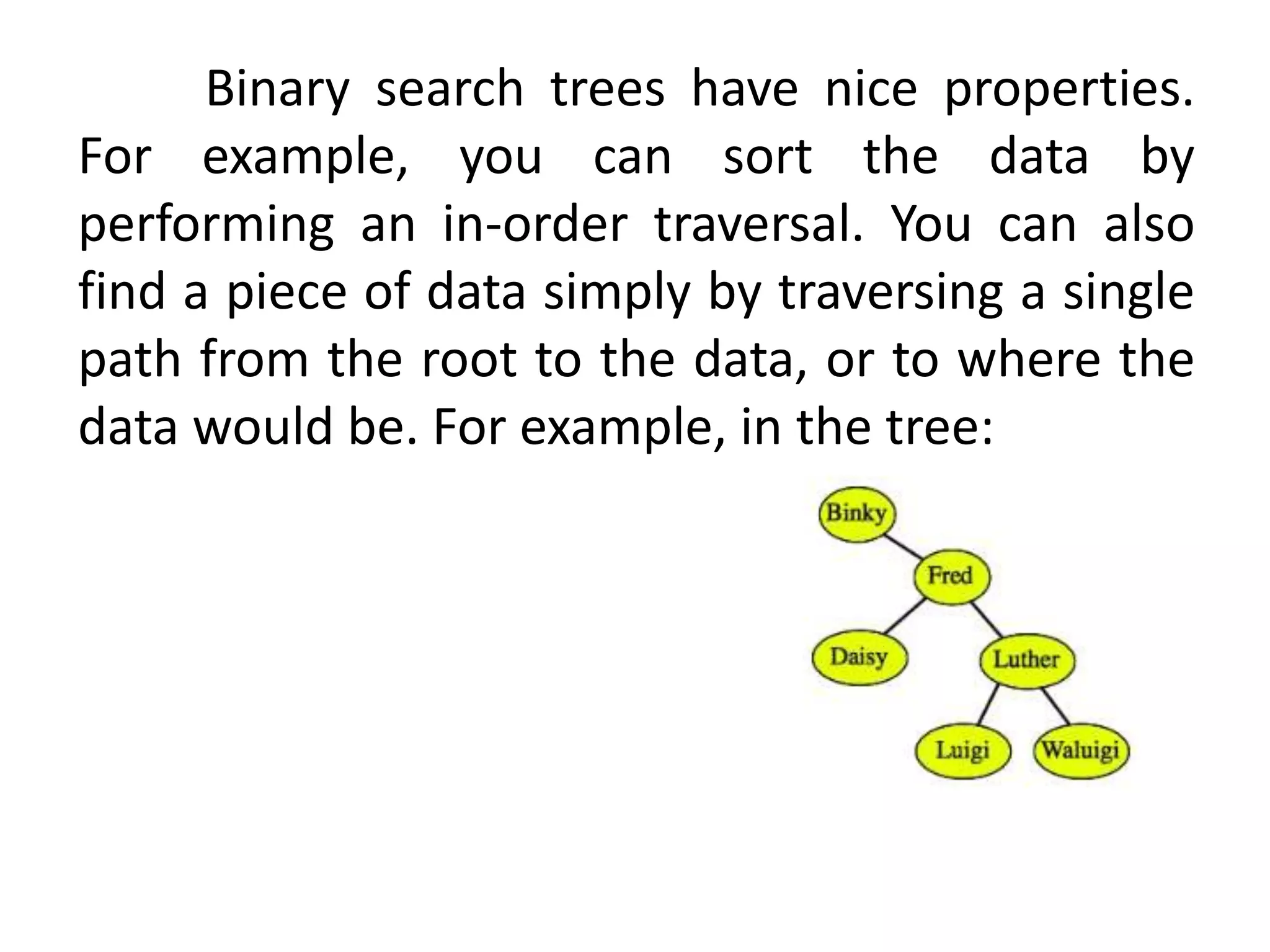 Binary search trees have nice properties.
For example, you can sort the data by
performing an in-order traversal. You can also
find a piece of data simply by traversing a single
path from the root to the data, or to where the
data would be. For example, in the tree:
 