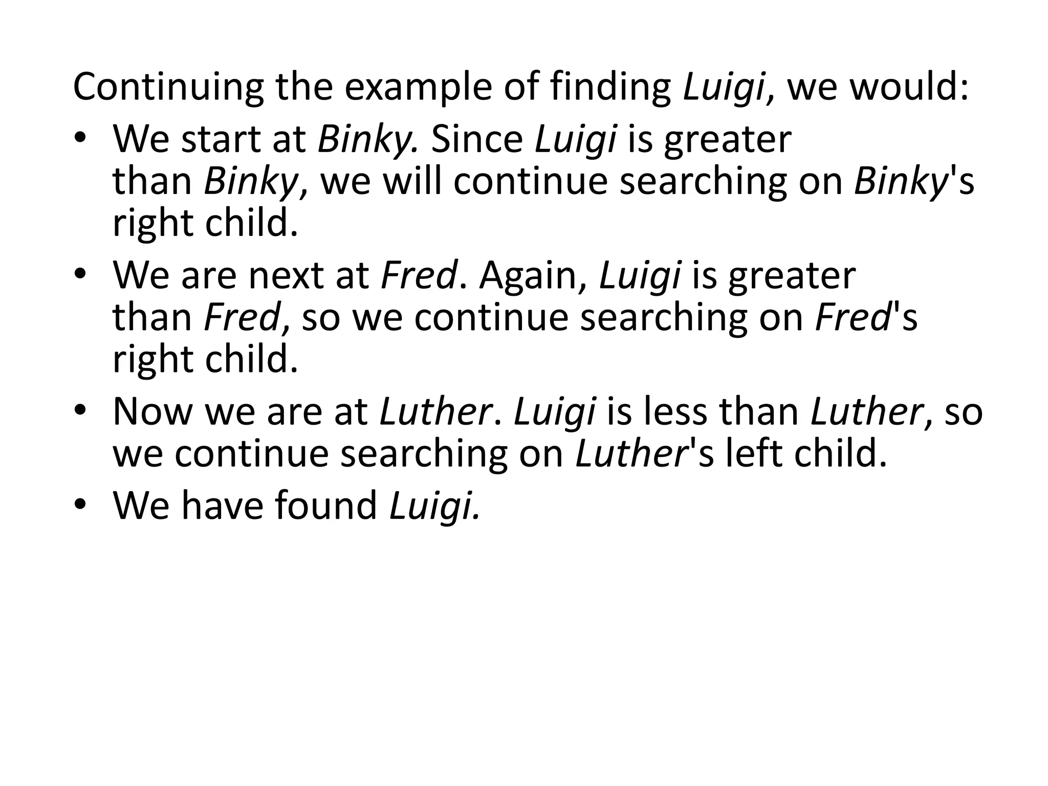 Continuing the example of finding Luigi, we would:
• We start at Binky. Since Luigi is greater
than Binky, we will continue searching on Binky's
right child.
• We are next at Fred. Again, Luigi is greater
than Fred, so we continue searching on Fred's
right child.
• Now we are at Luther. Luigi is less than Luther, so
we continue searching on Luther's left child.
• We have found Luigi.
 
