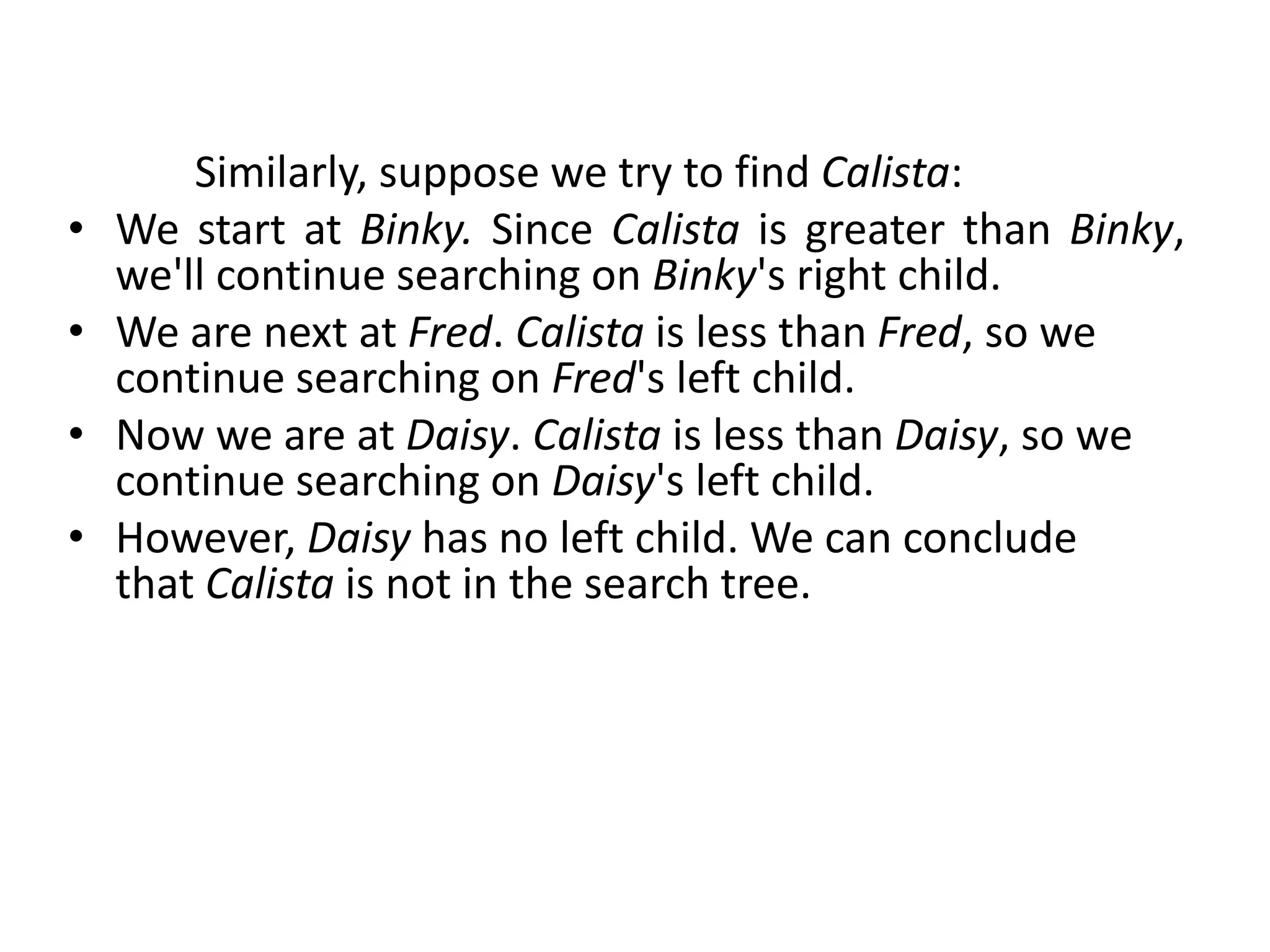 Similarly, suppose we try to find Calista:
• We start at Binky. Since Calista is greater than Binky,
we'll continue searching on Binky's right child.
• We are next at Fred. Calista is less than Fred, so we
continue searching on Fred's left child.
• Now we are at Daisy. Calista is less than Daisy, so we
continue searching on Daisy's left child.
• However, Daisy has no left child. We can conclude
that Calista is not in the search tree.
 