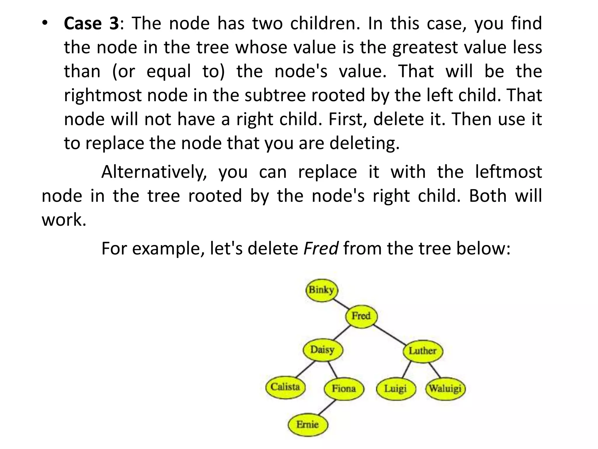 • Case 3: The node has two children. In this case, you find
the node in the tree whose value is the greatest value less
than (or equal to) the node's value. That will be the
rightmost node in the subtree rooted by the left child. That
node will not have a right child. First, delete it. Then use it
to replace the node that you are deleting.
Alternatively, you can replace it with the leftmost
node in the tree rooted by the node's right child. Both will
work.
For example, let's delete Fred from the tree below:
 
