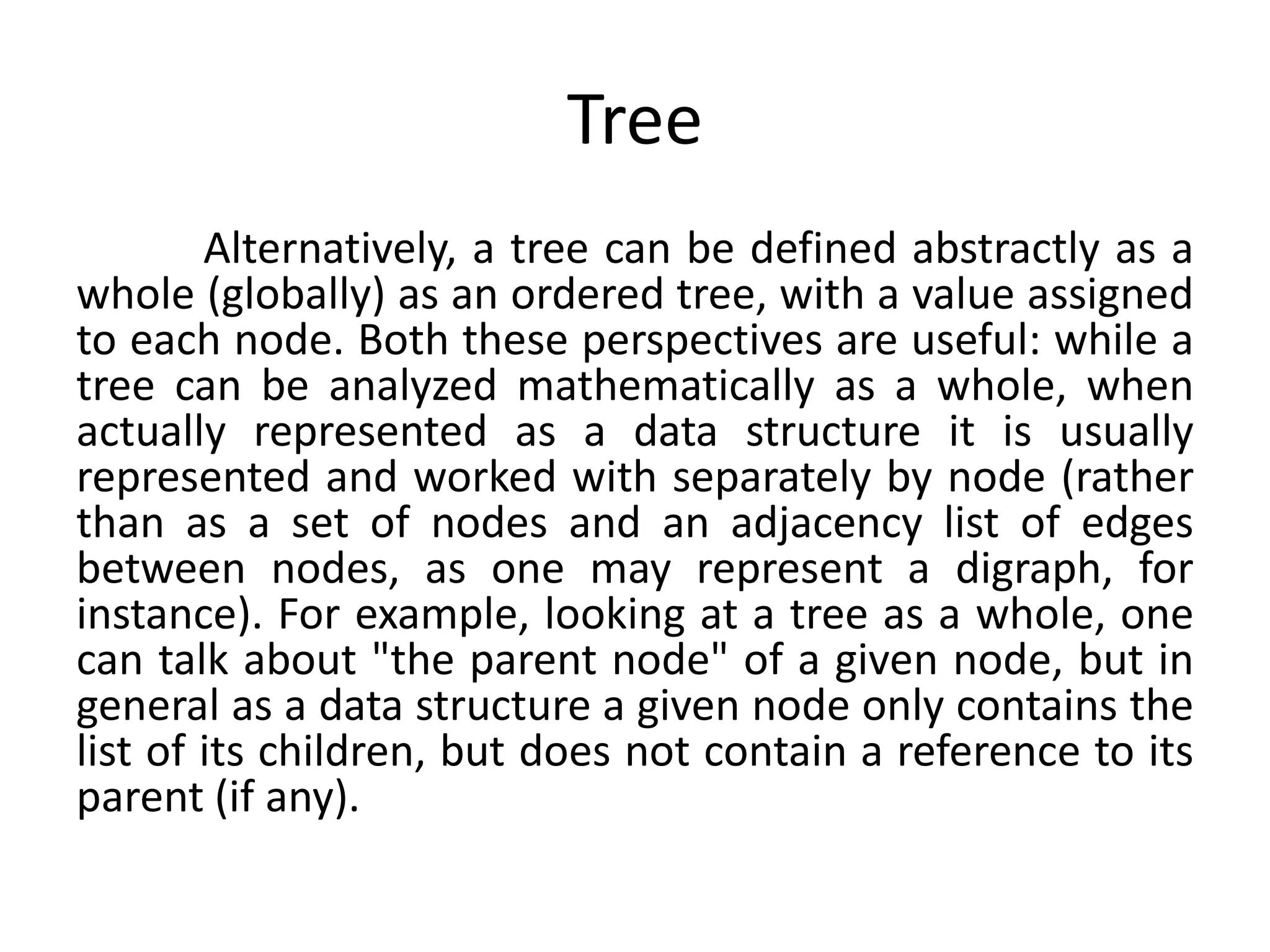 Tree
Alternatively, a tree can be defined abstractly as a
whole (globally) as an ordered tree, with a value assigned
to each node. Both these perspectives are useful: while a
tree can be analyzed mathematically as a whole, when
actually represented as a data structure it is usually
represented and worked with separately by node (rather
than as a set of nodes and an adjacency list of edges
between nodes, as one may represent a digraph, for
instance). For example, looking at a tree as a whole, one
can talk about "the parent node" of a given node, but in
general as a data structure a given node only contains the
list of its children, but does not contain a reference to its
parent (if any).
 
