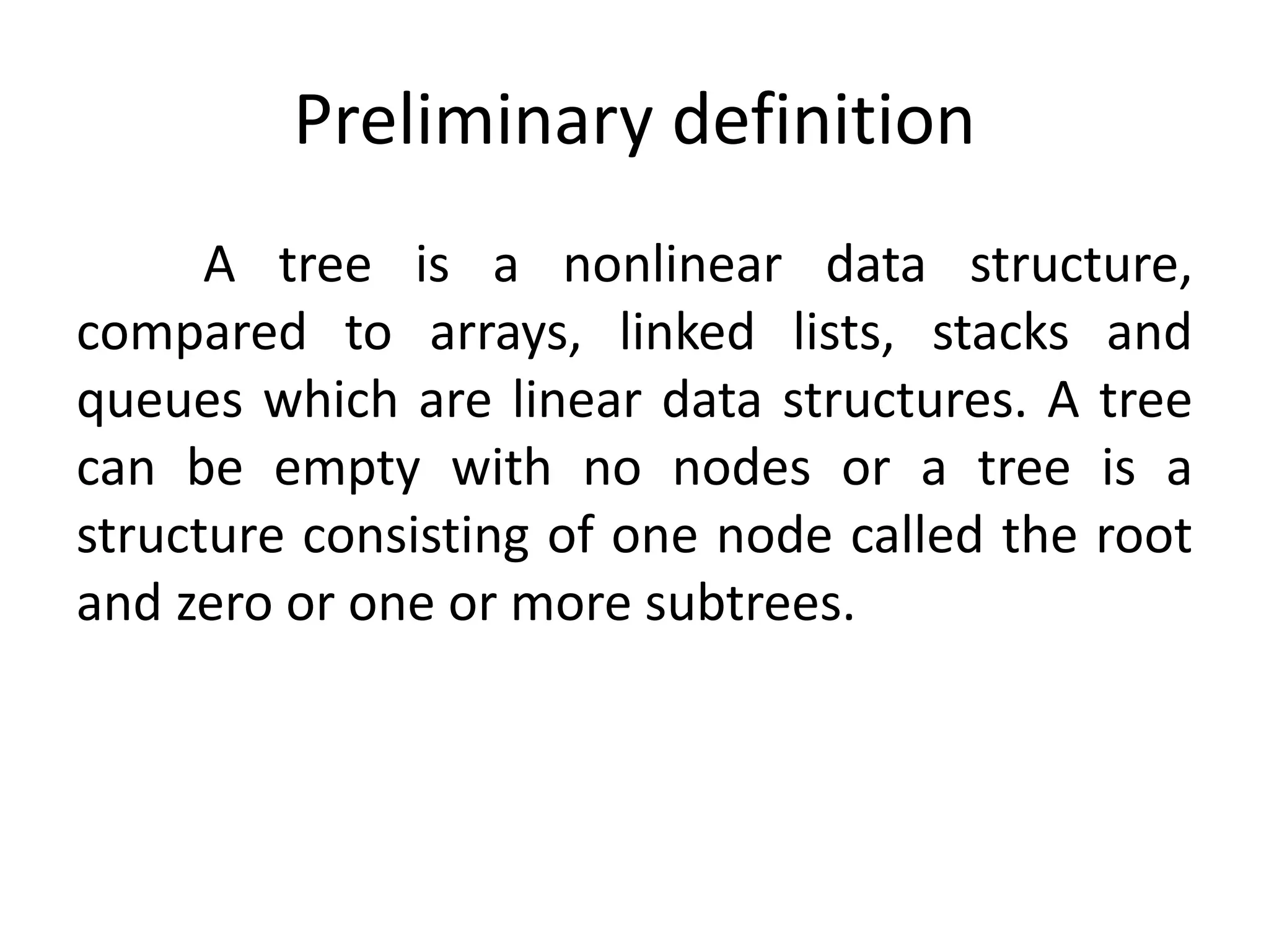 A tree is a nonlinear data structure,
compared to arrays, linked lists, stacks and
queues which are linear data structures. A tree
can be empty with no nodes or a tree is a
structure consisting of one node called the root
and zero or one or more subtrees.
Preliminary definition
 