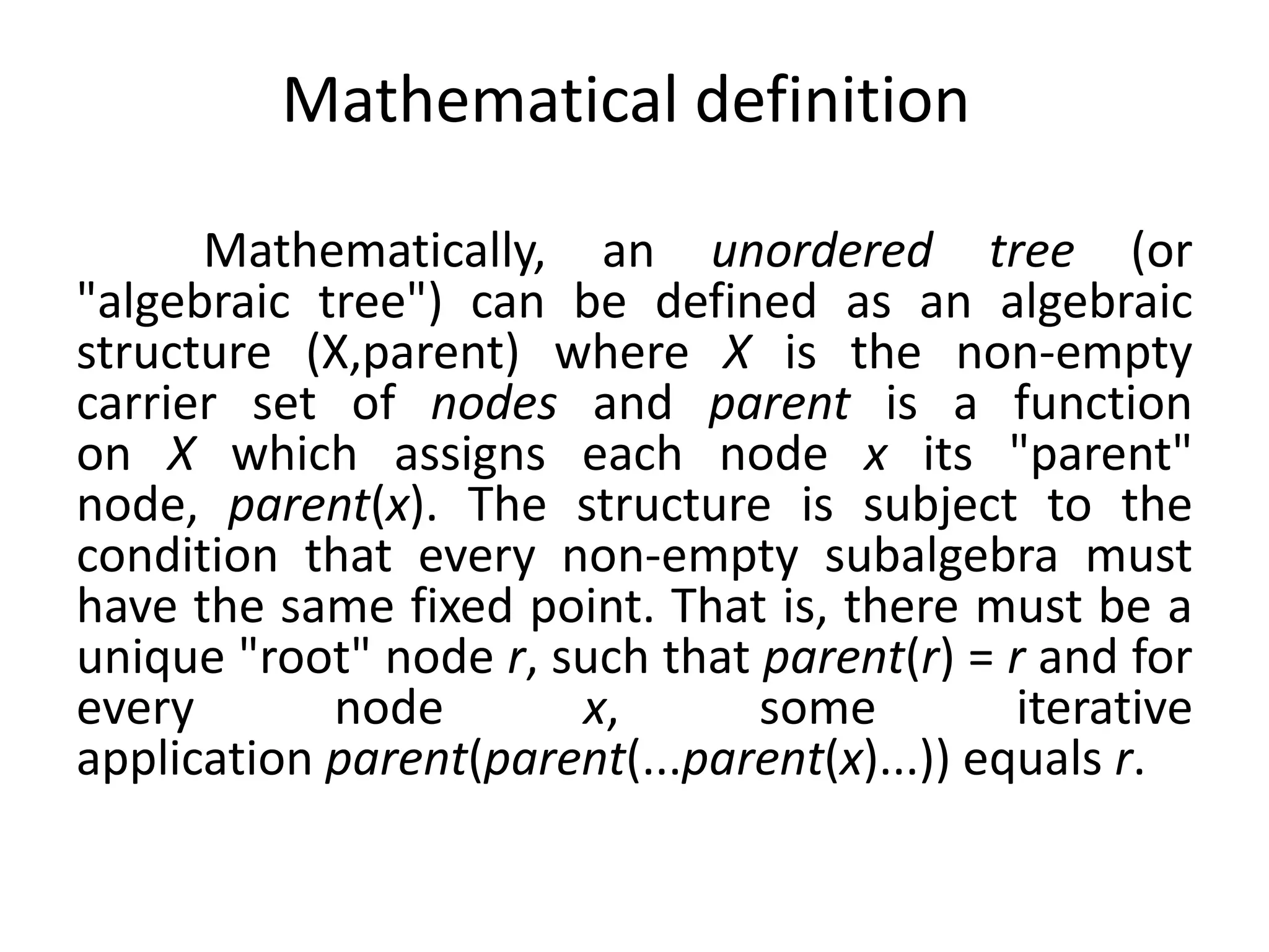 Mathematical definition
Mathematically, an unordered tree (or
"algebraic tree") can be defined as an algebraic
structure (X,parent) where X is the non-empty
carrier set of nodes and parent is a function
on X which assigns each node x its "parent"
node, parent(x). The structure is subject to the
condition that every non-empty subalgebra must
have the same fixed point. That is, there must be a
unique "root" node r, such that parent(r) = r and for
every node x, some iterative
application parent(parent(...parent(x)...)) equals r.
 