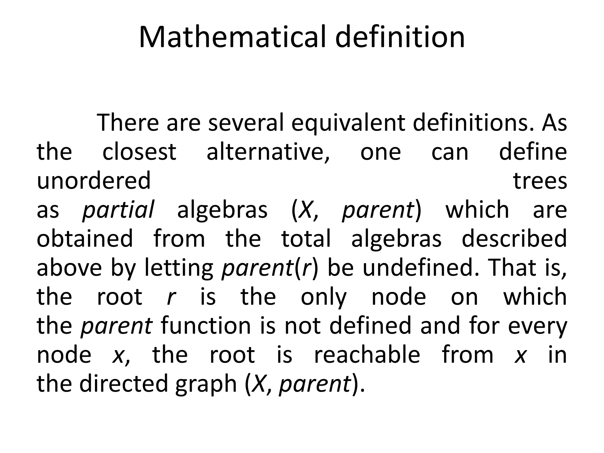 There are several equivalent definitions. As
the closest alternative, one can define
unordered trees
as partial algebras (X, parent) which are
obtained from the total algebras described
above by letting parent(r) be undefined. That is,
the root r is the only node on which
the parent function is not defined and for every
node x, the root is reachable from x in
the directed graph (X, parent).
Mathematical definition
 