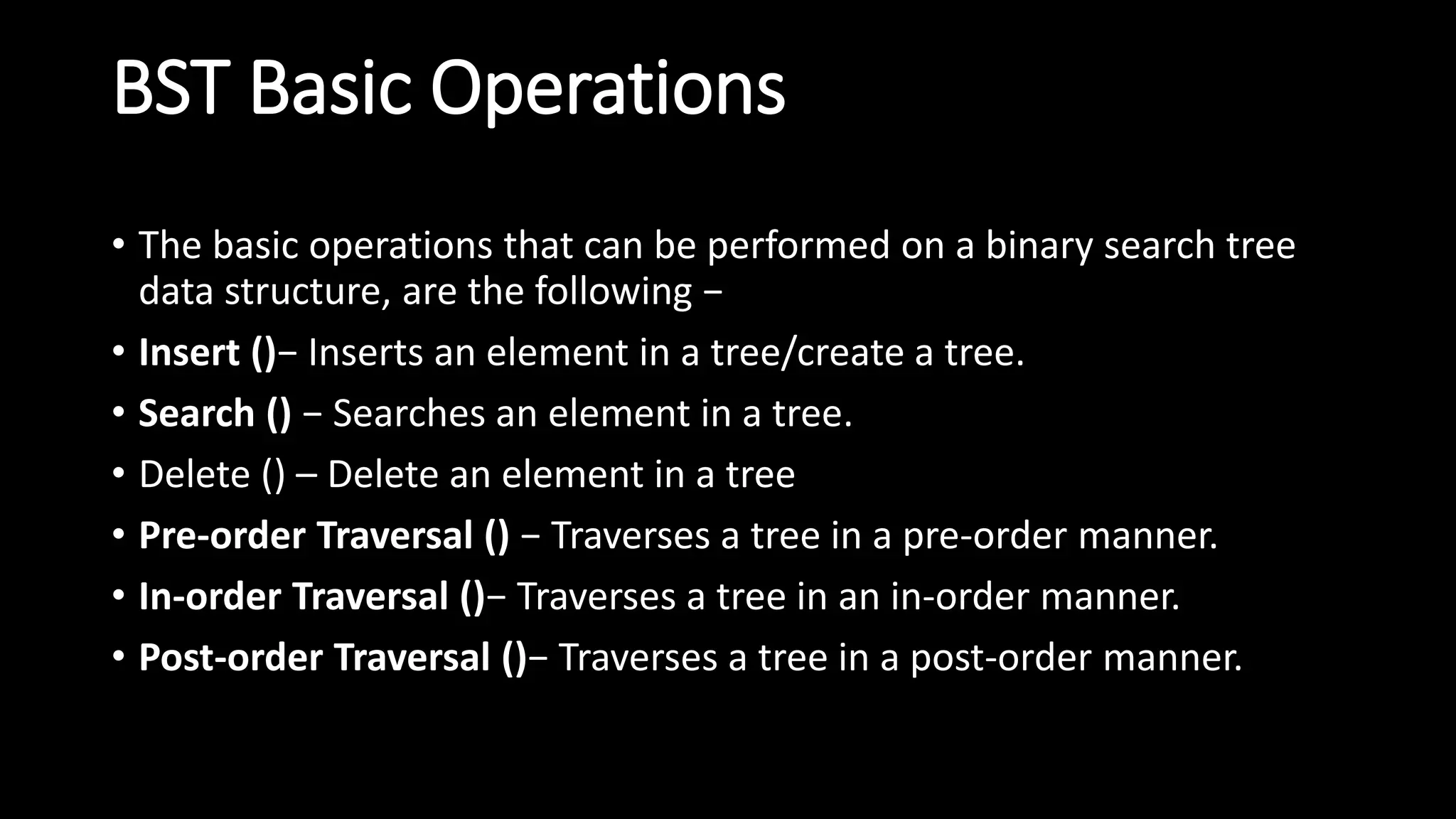BST Basic Operations
• The basic operations that can be performed on a binary search tree
data structure, are the following −
• Insert ()− Inserts an element in a tree/create a tree.
• Search () − Searches an element in a tree.
• Delete () – Delete an element in a tree
• Pre-order Traversal () − Traverses a tree in a pre-order manner.
• In-order Traversal ()− Traverses a tree in an in-order manner.
• Post-order Traversal ()− Traverses a tree in a post-order manner.
 