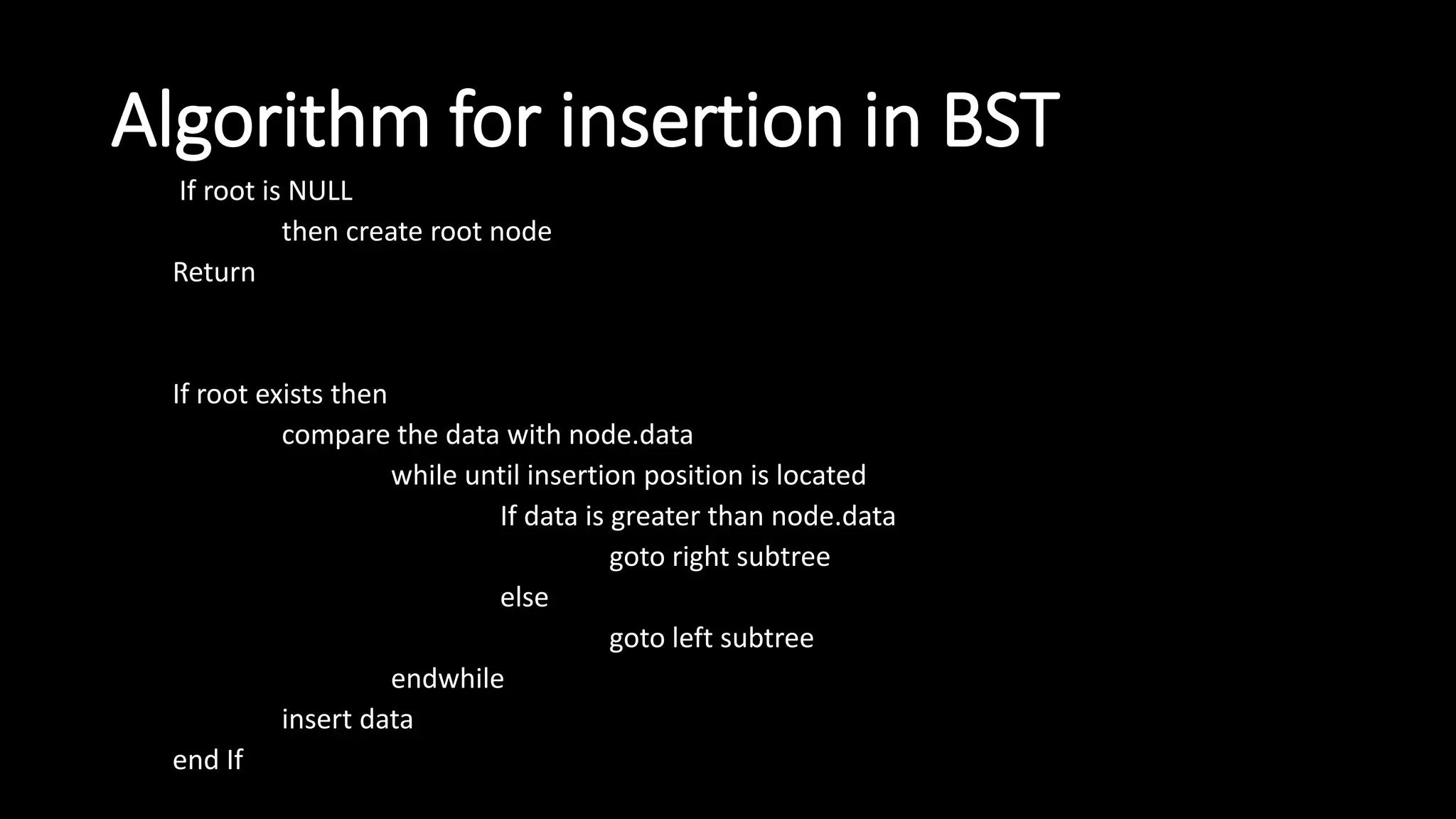 Algorithm for insertion in BST
If root is NULL
then create root node
Return
If root exists then
compare the data with node.data
while until insertion position is located
If data is greater than node.data
goto right subtree
else
goto left subtree
endwhile
insert data
end If
 