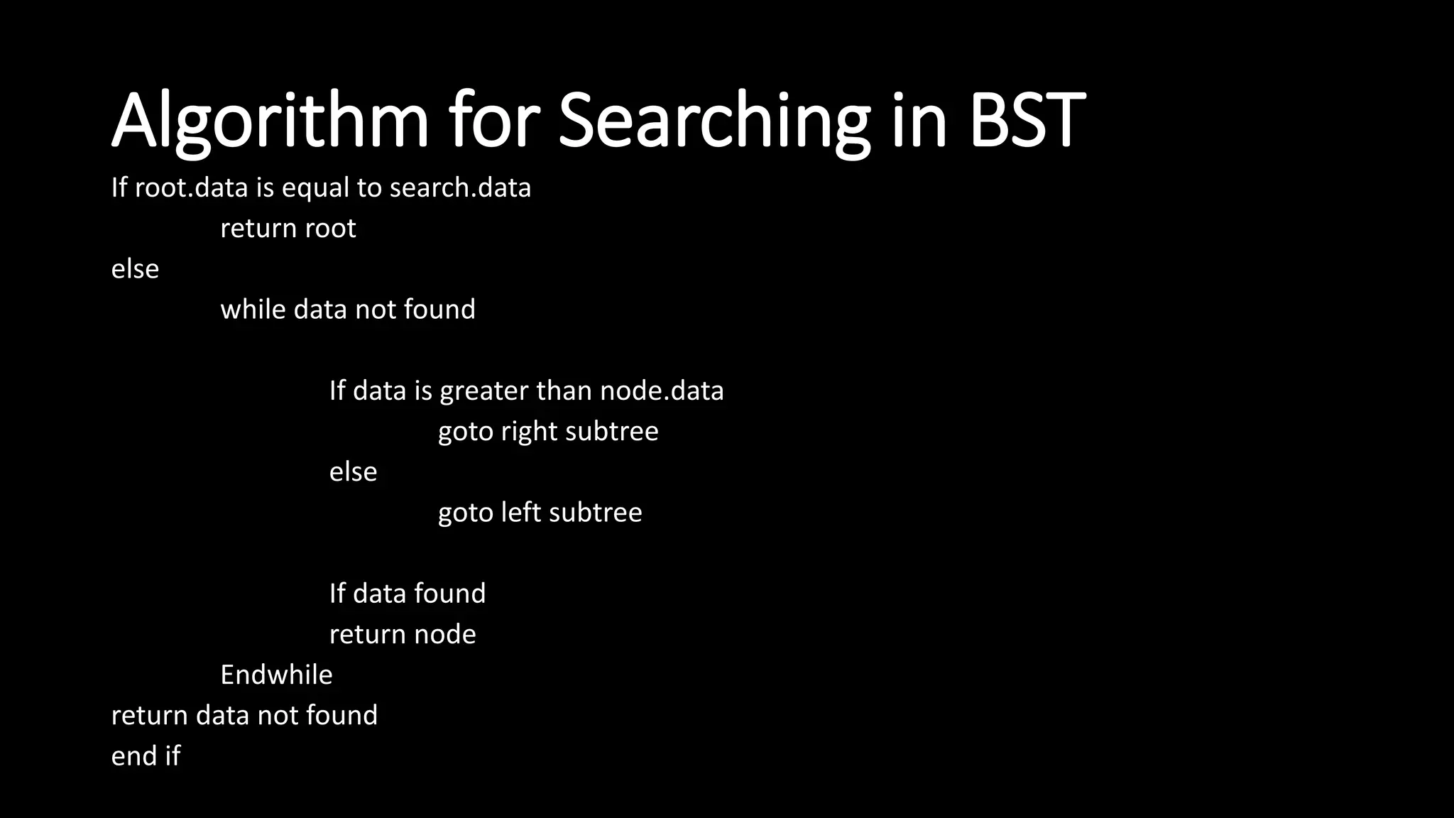 Algorithm for Searching in BST
If root.data is equal to search.data
return root
else
while data not found
If data is greater than node.data
goto right subtree
else
goto left subtree
If data found
return node
Endwhile
return data not found
end if
 