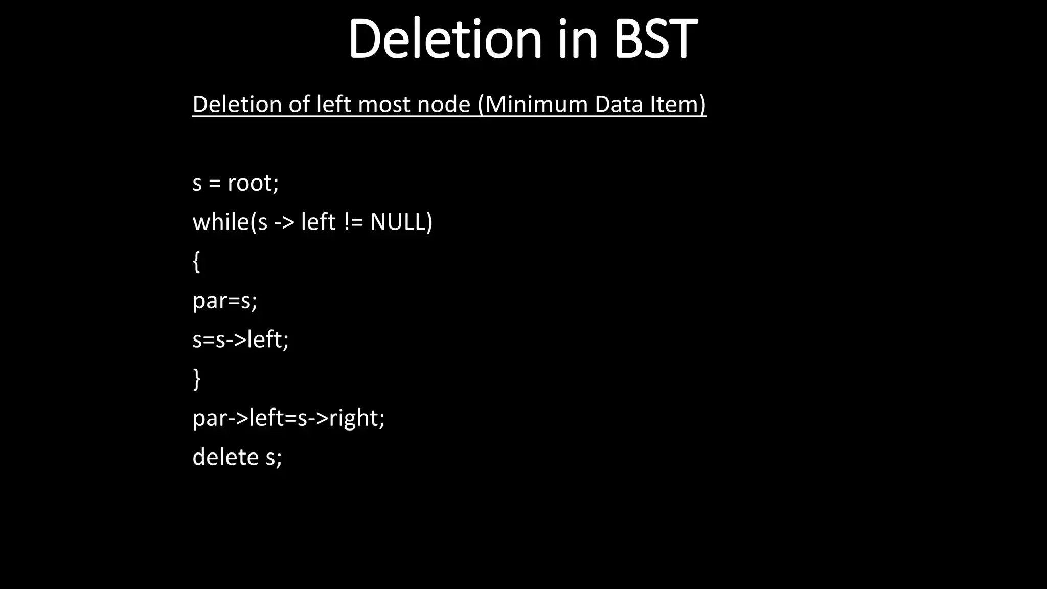 Deletion in BST
Deletion of left most node (Minimum Data Item)
s = root;
while(s -> left != NULL)
{
par=s;
s=s->left;
}
par->left=s->right;
delete s;
 