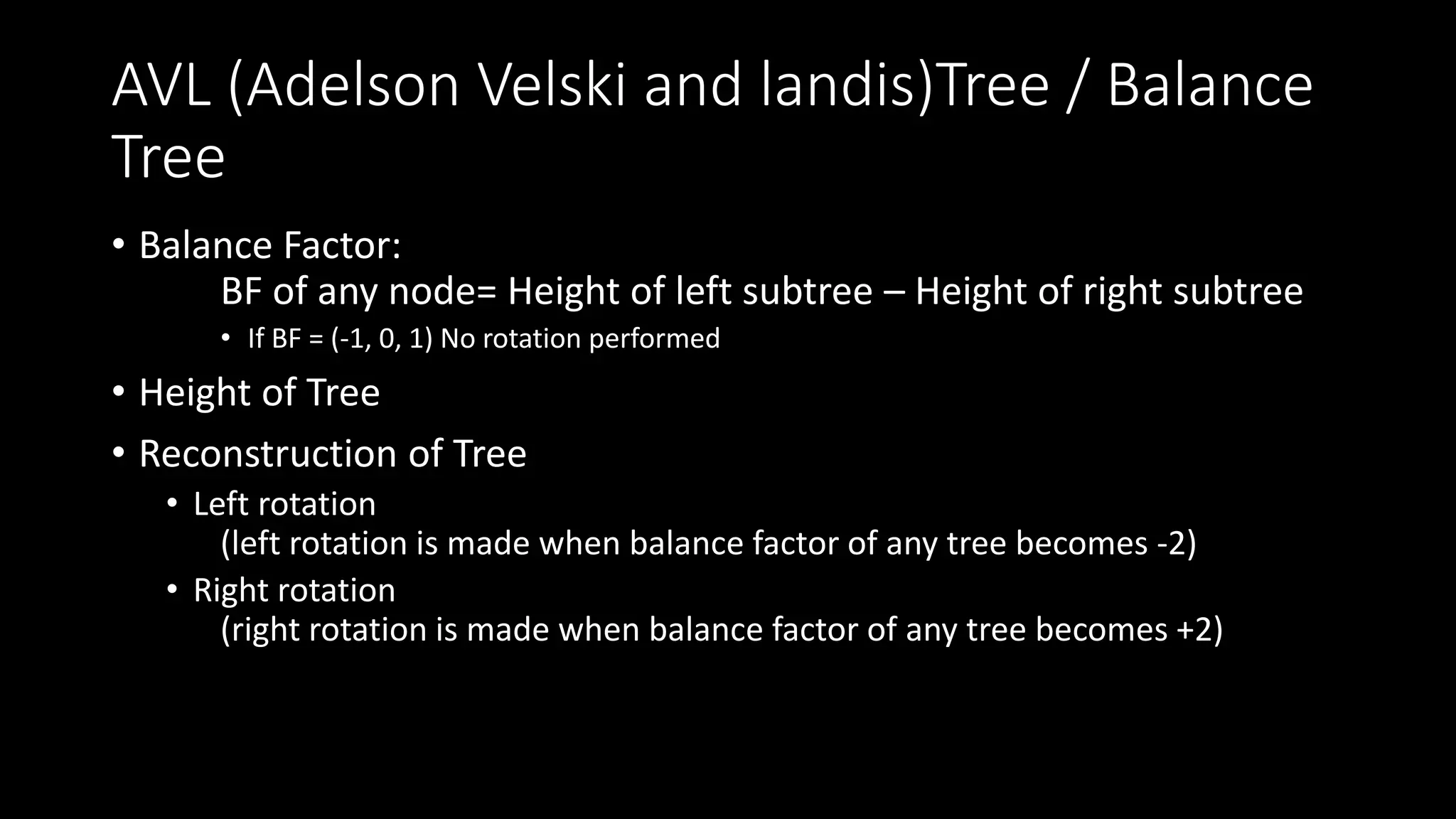 AVL (Adelson Velski and landis)Tree / Balance
Tree
• Balance Factor:
BF of any node= Height of left subtree – Height of right subtree
• If BF = (-1, 0, 1) No rotation performed
• Height of Tree
• Reconstruction of Tree
• Left rotation
(left rotation is made when balance factor of any tree becomes -2)
• Right rotation
(right rotation is made when balance factor of any tree becomes +2)
 