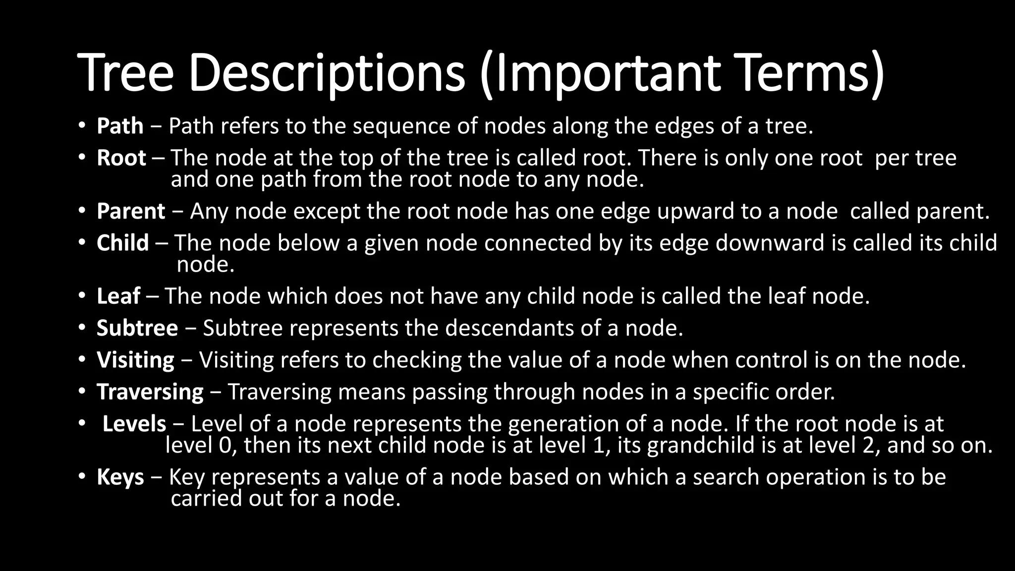 Tree Descriptions (Important Terms)
• Path − Path refers to the sequence of nodes along the edges of a tree.
• Root – The node at the top of the tree is called root. There is only one root per tree
and one path from the root node to any node.
• Parent − Any node except the root node has one edge upward to a node called parent.
• Child – The node below a given node connected by its edge downward is called its child
node.
• Leaf – The node which does not have any child node is called the leaf node.
• Subtree − Subtree represents the descendants of a node.
• Visiting − Visiting refers to checking the value of a node when control is on the node.
• Traversing − Traversing means passing through nodes in a specific order.
• Levels − Level of a node represents the generation of a node. If the root node is at
level 0, then its next child node is at level 1, its grandchild is at level 2, and so on.
• Keys − Key represents a value of a node based on which a search operation is to be
carried out for a node.
 