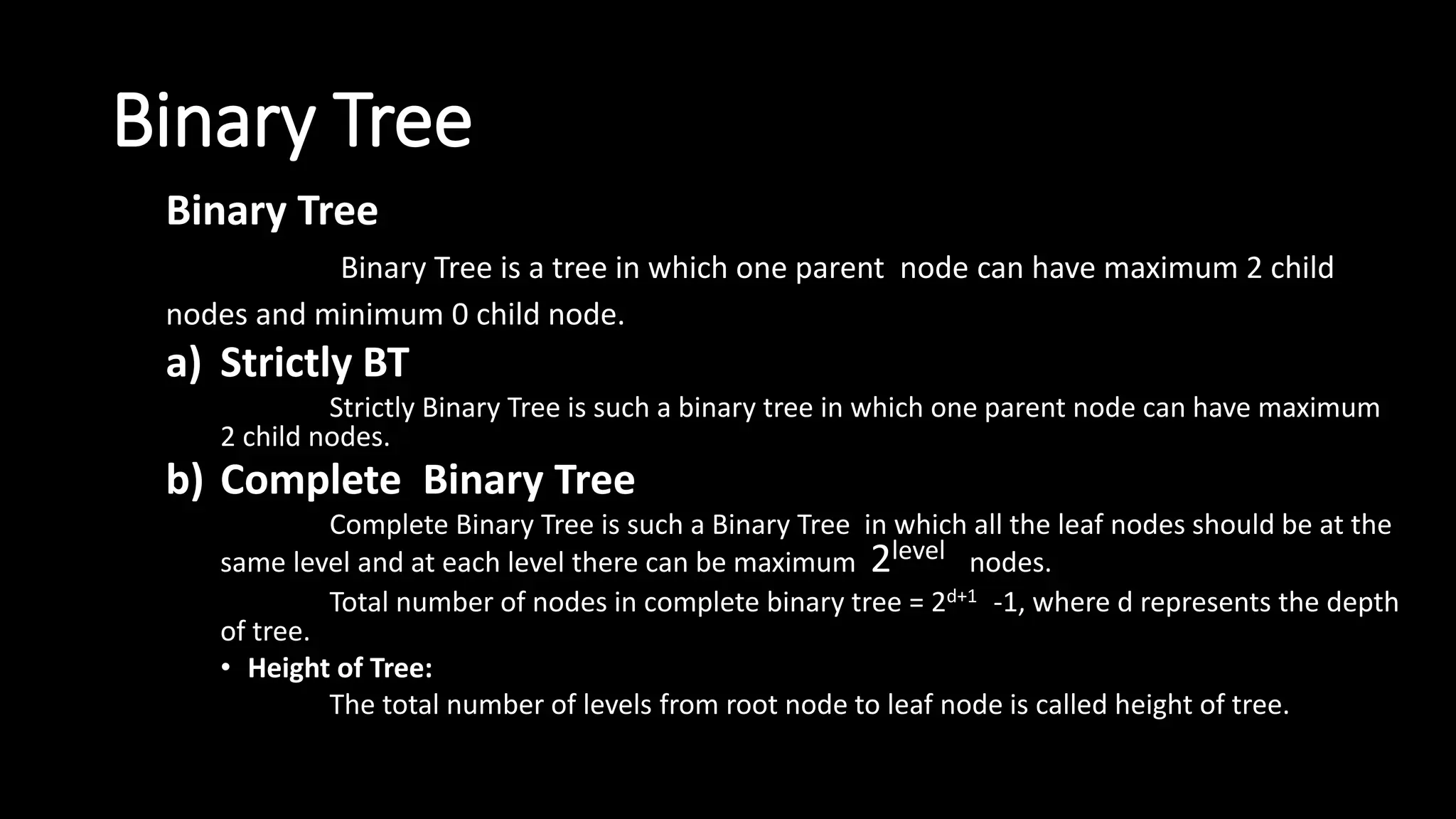 Binary Tree
Binary Tree
Binary Tree is a tree in which one parent node can have maximum 2 child
nodes and minimum 0 child node.
a) Strictly BT
Strictly Binary Tree is such a binary tree in which one parent node can have maximum
2 child nodes.
b) Complete Binary Tree
Complete Binary Tree is such a Binary Tree in which all the leaf nodes should be at the
same level and at each level there can be maximum 2level nodes.
Total number of nodes in complete binary tree = 2d+1 -1, where d represents the depth
of tree.
• Height of Tree:
The total number of levels from root node to leaf node is called height of tree.
 