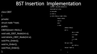 BST Insertion Implementation
class CBST
{
private:
struct node *root;
public:
CBST(){root==NULL;}
void add_CBST_Node(int x);
void delete_CBST_Node(int x);
void Pre_Order();
void In_Order();
void Post_Order();
};
void CBST :: add_CBST_Node(int x) {
struct node *p, *s, *par;
p = new node;
p -> info = x;
p -> left == NULL; p -> right == NULL;
if(root == NULL)
root = p;
else {
s = root;
while(s != NULL) {
par = s;
if(x > s -> info)
s = s-> right;
else
s = s -> left;
}
if(x < par -> info)
par -> left = p;
else par -> right = p;
}
}
 