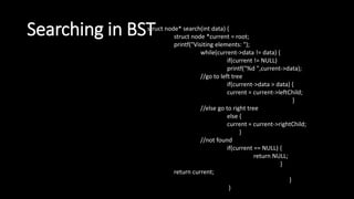 Searching in BST
struct node* search(int data) {
struct node *current = root;
printf("Visiting elements: ");
while(current->data != data) {
if(current != NULL)
printf("%d ",current->data);
//go to left tree
if(current->data > data) {
current = current->leftChild;
}
//else go to right tree
else {
current = current->rightChild;
}
//not found
if(current == NULL) {
return NULL;
}
return current;
}
}
 
