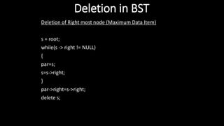 Deletion in BST
Deletion of Right most node (Maximum Data Item)
s = root;
while(s -> right != NULL)
{
par=s;
s=s->right;
}
par->right=s->right;
delete s;
 