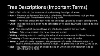 Tree Descriptions (Important Terms)
• Path − Path refers to the sequence of nodes along the edges of a tree.
• Root – The node at the top of the tree is called root. There is only one root per tree
and one path from the root node to any node.
• Parent − Any node except the root node has one edge upward to a node called parent.
• Child – The node below a given node connected by its edge downward is called its child
node.
• Leaf – The node which does not have any child node is called the leaf node.
• Subtree − Subtree represents the descendants of a node.
• Visiting − Visiting refers to checking the value of a node when control is on the node.
• Traversing − Traversing means passing through nodes in a specific order.
• Levels − Level of a node represents the generation of a node. If the root node is at
level 0, then its next child node is at level 1, its grandchild is at level 2, and so on.
• Keys − Key represents a value of a node based on which a search operation is to be
carried out for a node.
 