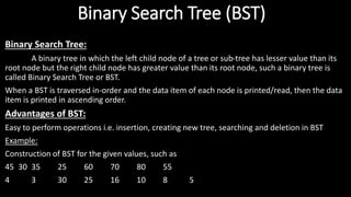 Binary Search Tree (BST)
Binary Search Tree:
A binary tree in which the left child node of a tree or sub-tree has lesser value than its
root node but the right child node has greater value than its root node, such a binary tree is
called Binary Search Tree or BST.
When a BST is traversed in-order and the data item of each node is printed/read, then the data
item is printed in ascending order.
Advantages of BST:
Easy to perform operations i.e. insertion, creating new tree, searching and deletion in BST
Example:
Construction of BST for the given values, such as
45 30 35 25 60 70 80 55
4 3 30 25 16 10 8 5
 
