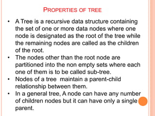 PROPERTIES OF TREE
• A Tree is a recursive data structure containing
the set of one or more data nodes where one
node is designated as the root of the tree while
the remaining nodes are called as the children
of the root.
• The nodes other than the root node are
partitioned into the non empty sets where each
one of them is to be called sub-tree.
• Nodes of a tree maintain a parent-child
relationship between them.
• In a general tree, A node can have any number
of children nodes but it can have only a single
parent.
 