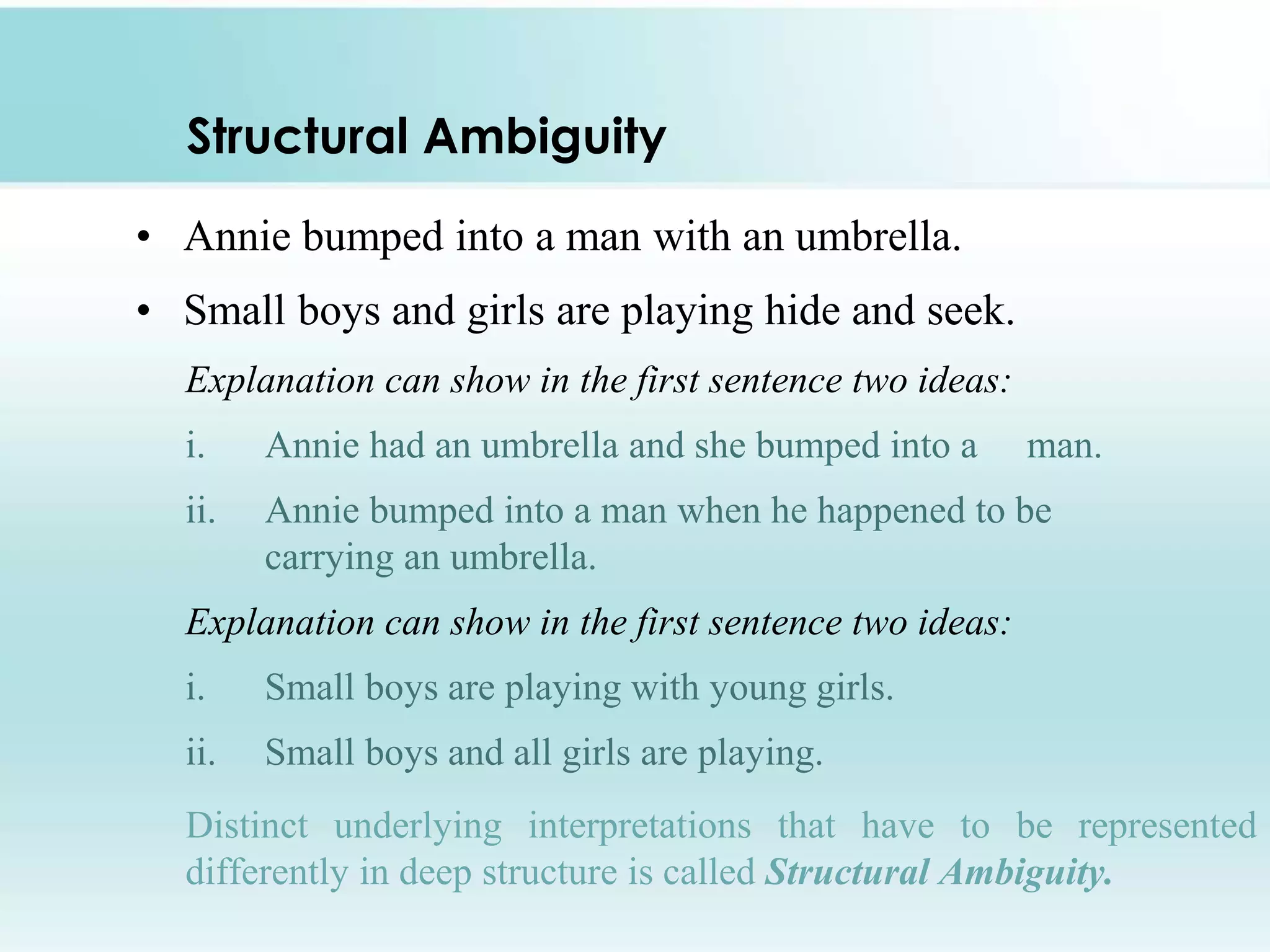 Structural Ambiguity
• Annie bumped into a man with an umbrella.
• Small boys and girls are playing hide and seek.
Explanation can show in the first sentence two ideas:
i. Annie had an umbrella and she bumped into a man.
ii. Annie bumped into a man when he happened to be
carrying an umbrella.
Explanation can show in the first sentence two ideas:
i. Small boys are playing with young girls.
ii. Small boys and all girls are playing.
Distinct underlying interpretations that have to be represented
differently in deep structure is called Structural Ambiguity.
 