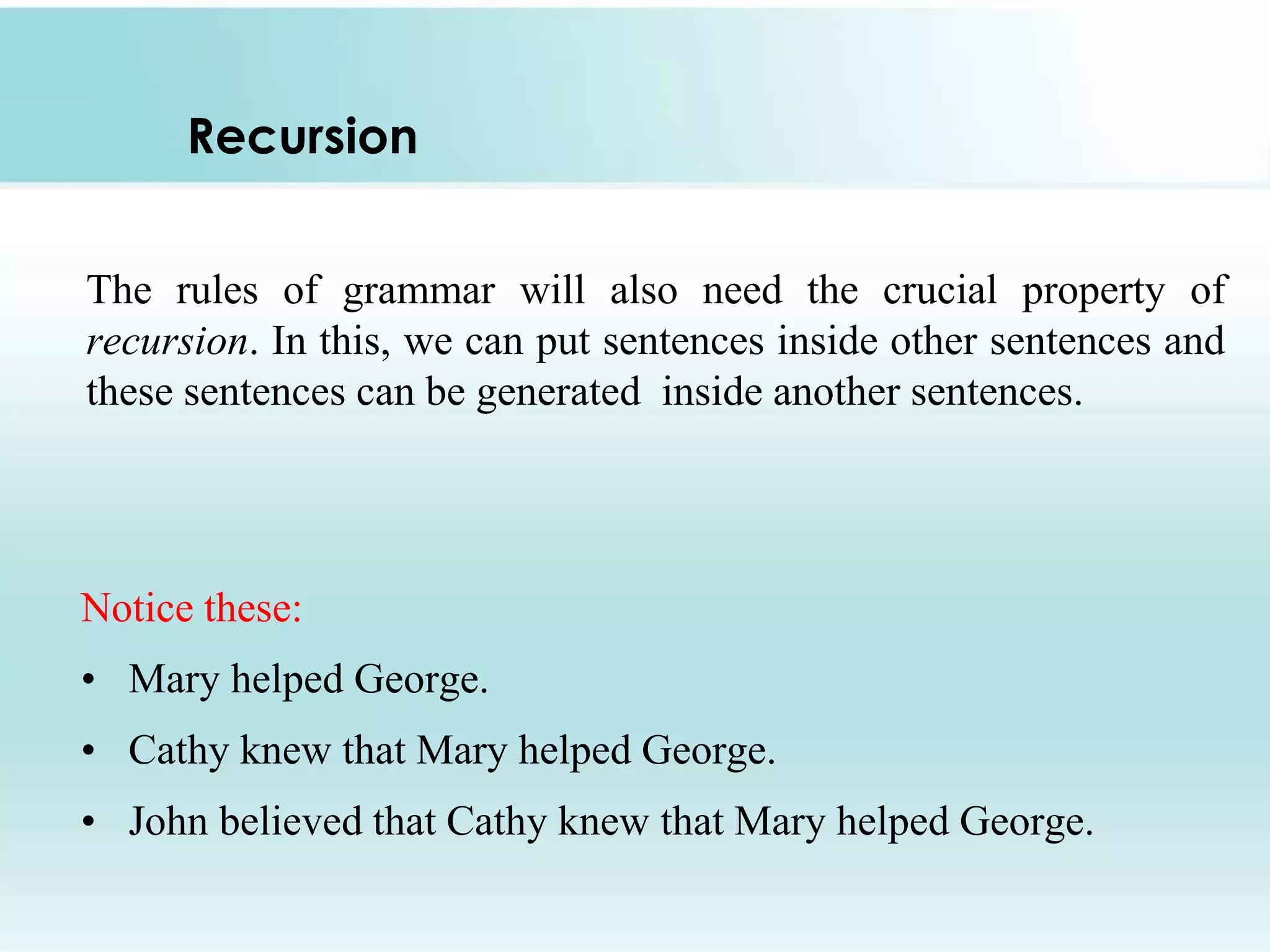 Recursion
Notice these:
• Mary helped George.
• Cathy knew that Mary helped George.
• John believed that Cathy knew that Mary helped George.
The rules of grammar will also need the crucial property of
recursion. In this, we can put sentences inside other sentences and
these sentences can be generated inside another sentences.
 