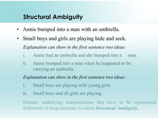 Structural Ambiguity
• Annie bumped into a man with an umbrella.
• Small boys and girls are playing hide and seek.
Explanation can show in the first sentence two ideas:
i. Annie had an umbrella and she bumped into a man.
ii. Annie bumped into a man when he happened to be
carrying an umbrella.
Explanation can show in the first sentence two ideas:
i. Small boys are playing with young girls.
ii. Small boys and all girls are playing.
Distinct underlying interpretations that have to be represented
differently in deep structure is called Structural Ambiguity.
 