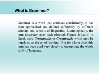 What is Grammar?
Grammar is a word that confuses considerably. It has
been approached and defined differently by different
scholars and schools of linguistics. Etymologically, the
term Grammar goes back (through French & Latin) to
Greek word Grammatika or Grammatkia which may be
translated as the art of ‘writing’. But for a long time, this
term has been used very closely to incorporate the whole
study of language.
 