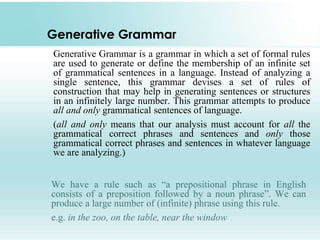 Generative Grammar
Generative Grammar is a grammar in which a set of formal rules
are used to generate or define the membership of an infinite set
of grammatical sentences in a language. Instead of analyzing a
single sentence, this grammar devises a set of rules of
construction that may help in generating sentences or structures
in an infinitely large number. This grammar attempts to produce
all and only grammatical sentences of language.
(all and only means that our analysis must account for all the
grammatical correct phrases and sentences and only those
grammatical correct phrases and sentences in whatever language
we are analyzing.)
We have a rule such as “a prepositional phrase in English
consists of a preposition followed by a noun phrase”. We can
produce a large number of (infinite) phrase using this rule.
e.g. in the zoo, on the table, near the window
 