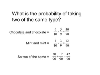 What is the probability of taking
 two of the same type?
                             6 5    30
Chocolate and chocolate =
                            10 9    90
                             4 3    12
          Mint and mint =
                            10 9    90

                            30 12   42
     So two of the same =
                            90 90   90
 