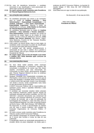 17.20.2 No caso de desistência temporária, o candidato
renunciará à sua classificação e será posicionado em
último lugar na lista dos aprovados.
17.21 Os casos omissos serão resolvidos pela Presidência
do Tribunal Regional Eleitoral do Acre.
18. DA LOTAÇÃO DOS CARGOS
18.1 Os candidatos aprovados que vierem a ser nomeados
para os cargos de Analista Judiciário – Área
Administrativa – Especialidade Contabilidade e de
Analista Judiciário – Área Apoio Especializado –
Especialidade Engenharia, segundo a ordem de
classificação no concurso, serão lotados na Secretaria
do Tribunal Regional Eleitoral do Acre.
18.2 Os candidatos aprovados para os cargos de Analista
Judiciário – Área Judiciária e Técnico Judiciário –
Área Administrativa, quando nomeados em virtude do
surgimento de cargos vagos ou da criação de novos
cargos, durante o prazo de validade do concurso, serão
lotados nos Fóruns Eleitorais (Rio Branco, Xapuri,
Sena Madureira, Cruzeiro do Sul, Tarauacá, Brasiléia,
Feijó e Senador Guiomard).
18.2.1 Caso surjam, ao mesmo tempo, duas ou mais vagas, os
candidatos serão convocados na ordem de classificação
no concurso para optar pelo local de lotação;
18.2.2 O candidato que não atender tempestivamente à
convocação de que trata o subitem 18.2.1 perderá o
direito à opção, caso em que a lotação será definida pelo
Presidente do Tribunal.
18.3 Os cargos vagos, para os fins da lotação a que alude
o subitem 18.2, serão definidos após concurso de
remoção interno.
19. DAS DISPOSIÇÕES FINAIS
19.1 Os itens deste Edital poderão sofrer eventuais
alterações, atualizações ou acréscimos, enquanto não
consumada a providência do evento que lhes disser
respeito, circunstância que será mencionada em
Comunicado ou Aviso Oficial, oportunamente divulgado
pelo Tribunal Regional Eleitoral do Acre no endereço
eletrônico www.aocp.com.br.
19.2 Qualquer inexatidão e/ou irregularidade constatada nas
informações e documentos do candidato, mesmo que já
tenha sido divulgado o resultado deste Concurso Público
e embora tenha sido aprovado, levará à sua eliminação,
sem direito a recurso, sendo considerados nulos todos
os atos decorrentes da sua inscrição.
19.3 A AOCP Concursos Públicos não se responsabiliza por
quaisquer cursos, textos e apostilas referentes a este
Concurso Público.
19.4 O candidato que necessitar atualizar dados pessoais
e/ou endereço residencial, poderá requerer através de
solicitação assinada pelo próprio candidato, via FAX (44)
3344-4217, anexando documentos que comprovem tal
alteração, com expressa referência ao Concurso, Cargo
e número de Inscrição, até a data de publicação da
homologação dos resultados e, após esta data, junto ao
Tribunal Eleitoral Regional, com sede na Avenida Antônio
da Rocha Viana, 1.389, Bairro Bosque, CEP 69900-526 -
Rio Branco/AC ou enviar a documentação via SEDEX
com AR, para o mesmo endereço, aos cuidados da
Comissão Organizadora do Concurso Público nº
01/2015.
19.5 Os casos omissos serão resolvidos pela Presidência do
Tribunal, ouvida a AOCP Concursos Públicos.
19.6 Será admitida impugnação do presente Edital no prazo
de 5 (cinco) dias corridos a contar da data de sua
publicação.
19.7 A impugnação deverá ser protocolada pessoalmente ou
enviada, dentro do prazo estipulado, via Sedex para o
endereço da AOCP Concursos Públicos, na Avenida Dr.
Gastão Vidigal, nº 959, Zona 08, CEP 87050-440,
Maringá/PR.
19.8 Este Edital entra em vigor na data de sua publicação.
Rio Branco/AC, 25 de maio de 2015.
Adair José Longuini
Presidente do TRE/AC
Página 10 de 10.
 