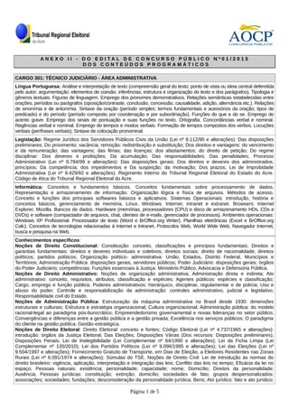 A N E X O I I - D O E D I T A L D E C O N C U R S O P Ú B L I C O N º 0 1 / 2 0 1 5A N E X O I I - D O E D I T A L D E C O N C U R S O P Ú B L I C O N º 0 1 / 2 0 1 5
D O S C O N T E Ú D O S P R O G R A M Á T I C O SD O S C O N T E Ú D O S P R O G R A M Á T I C O S
CARGO 301: TÉCNICO JUDICIÁRIO - ÁREA ADMINISTRATIVA
Língua Portuguesa: Análise e interpretação de texto (compreensão geral do texto; ponto de vista ou ideia central defendida
pelo autor; argumentação; elementos de coesão; inferências; estrutura e organização do texto e dos parágrafos). Tipologia e
gêneros textuais. Figuras de linguagem. Emprego dos pronomes demonstrativos. Relações semânticas estabelecidas entre
orações, períodos ou parágrafos (oposição/contraste, conclusão, concessão, causalidade, adição, alternância etc.). Relações
de sinonímia e de antonímia. Sintaxe da oração (período simples; termos fundamentais e acessórios da oração; tipos de
predicado) e do período (período composto por coordenação e por subordinação). Funções do que e do se. Emprego do
acento grave. Emprego dos sinais de pontuação e suas funções no texto. Ortografia. Concordâncias verbal e nominal.
Regências verbal e nominal. Emprego de tempos e modos verbais. Formação de tempos compostos dos verbos. Locuções
verbais (perífrases verbais); Sintaxe de colocação pronominal.
Legislação: Regime Jurídico dos Servidores Públicos Civis da União (Lei nº 8.112/90 e alterações): Das disposições
preliminares; Do provimento; vacância; remoção; redistribuição e substituição; Dos direitos e vantagens: do vencimento
e da remuneração; das vantagens; das férias; das licenças; dos afastamentos; do direito de petição; Do regime
disciplinar: Dos deveres e proibições; Da acumulação; Das responsabilidades; Das penalidades; Processo
Administrativo (Lei nº 9.784/99 e alterações): Das disposições gerais; Dos direitos e deveres dos administrados;
princípios; Da competência; dos impedimentos e Da suspeição; da motivação; Dos prazos; Lei de Improbidade
Administrativa (Lei nº 8.429/92 e alterações). Regimento Interno do Tribunal Regional Eleitoral do Estado do Acre.
Código de ética do Tribunal Regional Eleitoral do Acre.
Informática: Conceitos e fundamentos básicos. Conceitos fundamentais sobre processamento de dados.
Representação e armazenamento de informação. Organização lógica e física de arquivos. Métodos de acesso.
Conceito e funções dos principais softwares básicos e aplicativos. Sistemas Operacionais: introdução, história e
conceitos básicos, gerenciamento de memória. Linux. Windows. Internet, intranet e extranet. Browsers: Internet
Explorer, Mozilla. Bancos de dados. Hardware (memórias, processadores (CPU) e disco de armazenamento HDs, CDs e
DVDs) e software (compactador de arquivos, chat, clientes de e-mails, gerenciador de processos). Ambientes operacionais:
Windows XP Profissional. Processador de texto (Word e BrOffice.org Writer). Planilhas eletrônicas (Excel e BrOffice.org
Calc). Conceitos de tecnologias relacionadas à Internet e Intranet, Protocolos Web, World Wide Web, Navegador Internet,
busca e pesquisa na Web.
Conhecimentos específicos:
Noções de Direito Constitucional: Constituição: conceito, classificações e princípios fundamentais; Direitos e
garantias fundamentais: direitos e deveres individuais e coletivos; direitos sociais; direito de nacionalidade; direitos
políticos; partidos políticos; Organização político- administrativa: União, Estados, Distrito Federal, Municípios e
Territórios; Administração Pública: disposições gerais, servidores públicos; Poder Judiciário: disposições gerais; órgãos
do Poder Judiciário; competências; Funções essenciais à Justiça: Ministério Público, Advocacia e Defensoria Pública.
Noções de Direito Administrativo: Noções de organização administrativa; Administração direta e indireta; Ato
administrativo: conceito, requisitos, atributos, classificação e espécies; Agentes públicos: espécies e classificação;
Cargo, emprego e função pública; Poderes administrativos: hierárquico, disciplinar, regulamentar e de polícia; Uso e
abuso do poder; Controle e responsabilização da administração: controles administrativo, judicial e legislativo;
Responsabilidade civil do Estado.
Noções de Administração Pública: Estruturação da máquina administrativa no Brasil desde 1930: dimensões
estruturais e culturais; Estrutura e estratégia organizacional; Cultura organizacional; Administração pública: do modelo
racional-legal ao paradigma pós-burocrático; Empreendedorismo governamental e novas lideranças no setor público;
Convergências e diferenças entre a gestão pública e a gestão privada; Excelência nos serviços públicos; O paradigma
do cliente na gestão pública; Gestão estratégica.
Noções de Direito Eleitoral: Direito Eleitoral: conceito e fontes; Código Eleitoral (Lei nº 4.737/1965 e alterações):
introdução; órgãos da Justiça Eleitoral; Das Eleições; Disposições Várias (Dos recursos: Disposições preliminares);
Disposições Penais; Lei de Inelegibilidade (Lei Complementar nº 64/1990 e alterações); Lei da Ficha Limpa (Lei
Complementar nº 135/2010); Lei dos Partidos Políticos (Lei nº 9.096/1995 e alterações); Lei das Eleições (Lei nº
9.504/1997 e alterações); Fornecimento Gratuito de Transporte, em Dias de Eleição, a Eleitores Residentes nas Zonas
Rurais (Lei nº 6.091/1974 e alterações); Súmulas do TSE. Noções de Direito Civil: Lei de introdução às normas do
direito brasileiro: vigência, aplicação, interpretação e integração das leis; Conflito das leis no tempo; Eficácia da lei no
espaço; Pessoas naturais: existência; personalidade; capacidade; nome; Domicílio; Direitos da personalidade;
Ausência; Pessoas jurídicas: constituição; extinção; domicílio; sociedades de fato; grupos despersonalizados;
associações; sociedades; fundações; desconsideração da personalidade jurídica; Bens; Ato jurídico: fato e ato jurídico;
Página 1 de 5
 