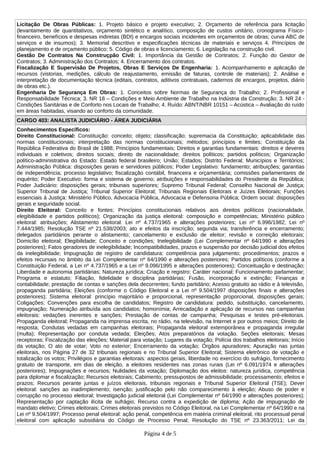 Licitação De Obras Públicas: 1. Projeto básico e projeto executivo; 2. Orçamento de referência para licitação
(levantamento de quantitativos, orçamento sintético e analítico, composição de custos unitário, cronograma Físico-
financeiro, benefícios e despesas indiretas (BDI) e encargos sociais incidentes em orçamentos de obras; curva ABC de
serviços e de insumos); 3. Memorial descritivo e especificações técnicas de materiais e serviços 4. Princípios de
planejamento e de orçamento público; 5. Código de obras e licenciamento; 6. Legislação na construção civil.
Gestão De Contratos Na Construçpão Civil: 1. Importância da Gestão de Contratos; 2. Função do Gestor de
Contratos; 3. Administração dos Contratos; 4. Encerramento dos contratos.
Fiscalização E Supervisão De Projetos, Obras E Serviços De Engenharia: 1. Acompanhamento e aplicação de
recursos (vistorias, medições, cálculo de reajustamento, emissão de faturas, controle de materiais); 2. Análise e
interpretação de documentação técnica (editais, contratos, aditivos contratuais, cadernos de encargos, projetos, diário
de obras etc.).
Engenharia De Segurança Em Obras: 1. Conceitos sobre Normas de Segurança do Trabalho; 2. Profissional e
Responsabilidade Técnica; 3. NR 18 – Condições e Meio Ambiente de Trabalho na Indústria da Construção; 3. NR 24 -
Condições Sanitárias e de Conforto nos Locais de Trabalho; 4. Ruído: ABNT/NBR 10151 – Acústica – Avaliação do ruído
em áreas habitadas, visando ao conforto da comunidade.
CARGO 403: ANALISTA JUDICIÁRIO - ÁREA JUDICIÁRIA
Conhecimentos Específicos:
Direito Constitucional: Constituição: conceito; objeto; classificação; supremacia da Constituição; aplicabilidade das
normas constitucionais; interpretação das normas constitucionais; métodos; princípios e limites; Constituição da
República Federativa do Brasil de 1988; Princípios fundamentais; Direitos e garantias fundamentais: direitos e deveres
individuais e coletivos; direitos sociais; direito de nacionalidade; direitos políticos; partidos políticos; Organização
político-administrativa do Estado: Estado federal brasileiro; União; Estados; Distrito Federal; Municípios e Territórios;
Administração Pública: disposições gerais e servidores públicos; Poder Legislativo: fundamento; atribuições; garantias
de independência; processo legislativo; fiscalização contábil, financeira e orçamentária; comissões parlamentares de
inquérito; Poder Executivo: forma e sistema de governo; atribuições e responsabilidades do Presidente da República;
Poder Judiciário: disposições gerais; tribunais superiores; Supremo Tribunal Federal; Conselho Nacional de Justiça;
Superior Tribunal de Justiça; Tribunal Superior Eleitoral; Tribunais Regionais Eleitorais e Juízes Eleitorais; Funções
essenciais à Justiça: Ministério Público, Advocacia Pública, Advocacia e Defensoria Pública; Ordem social: disposições
gerais e seguridade social.
Direito Eleitoral: Conceito e fontes; Princípios constitucionais relativos aos direitos políticos (nacionalidade,
elegibilidade e partidos políticos); Organização da justiça eleitoral: composição e competências; Ministério público
eleitoral: atribuições; Alistamento eleitoral: Lei nº 4.737/1965 e alterações posteriores; Lei nº 6.996/1982; Lei nº
7.444/1985; Resolução TSE nº 21.538/2003; ato e efeitos da inscrição; segunda via; transferência e encerramento;
delegados partidários perante o alistamento; cancelamento e exclusão de eleitor; revisão e correição eleitorais;
Domicílio eleitoral; Elegibilidade; Conceito e condições; Inelegibilidade (Lei Complementar nº 64/1990 e alterações
posteriores); Fatos geradores de inelegibilidade; Incompatibilidades, prazos e suspensão por decisão judicial dos efeitos
da inelegibilidade; Impugnação de registro de candidatura: competência para julgamento; procedimentos; prazos e
efeitos recursais no âmbito da Lei Complementar nº 64/1990 e alterações posteriores; Partidos políticos (conforme a
Constituição Federal, a Lei nº 4.737/1965 e a Lei nº 9.096/1995 e alterações posteriores); Conceituação e destinação;
Liberdade e autonomia partidárias; Natureza jurídica; Criação e registro; Caráter nacional; Funcionamento parlamentar;
Programa e estatuto; Filiação, fidelidade e disciplina partidárias; Fusão, incorporação e extinção; Finanças e
contabilidade; prestação de contas e sanções dela decorrentes; fundo partidário; Acesso gratuito ao rádio e à televisão,
propaganda partidária; Eleições (conforme o Código Eleitoral e a Lei nº 9.504/1997 disposições finais e alterações
posteriores); Sistema eleitoral: princípio majoritário e proporcional, representação proporcional, disposições gerais;
Coligações; Convenções para escolha de candidatos; Registro de candidatura: pedido, substituição, cancelamento,
impugnação; Numeração atribuída aos candidatos; homonímia; Arrecadação e aplicação de recursos nas campanhas
eleitorais: vedações inerentes e sanções; Prestação de contas de campanha; Pesquisas e testes pré-eleitorais.
Propaganda eleitoral; Propaganda na imprensa escrita, no rádio, na televisão, na Internet e por outros meios; Direito de
resposta; Condutas vedadas em campanhas eleitorais; Propaganda eleitoral extemporânea e propaganda irregular
(multa); Representação por conduta vedada; Eleições; Atos preparatórios da votação. Seções eleitorais; Mesas
receptoras; Fiscalização das eleições; Material para votação; Lugares da votação; Polícia dos trabalhos eleitorais; Início
da votação; O ato de votar; Voto no exterior; Encerramento da votação; Órgãos apuradores; Apuração nas juntas
eleitorais, nos Página 27 de 32 tribunais regionais e no Tribunal Superior Eleitoral; Sistema eletrônico de votação e
totalização os votos; Privilégios e garantias eleitorais: aspectos gerais, liberdade no exercício do sufrágio, fornecimento
gratuito de transporte, em dias de eleição, a eleitores residentes nas zonas rurais (Lei nº 6.091/1974 e alterações
posteriores); Impugnações e recursos; Nulidades da votação; Diplomação dos eleitos: natureza jurídica, competência
para diplomar e fiscalização; Recursos eleitorais; Cabimento; pressupostos de admissibilidade; processamento; efeitos e
prazos; Recursos perante juntas e juízos eleitorais, tribunais regionais e Tribunal Superior Eleitoral (TSE); Dever
eleitoral: sanções ao inadimplemento; isenção; justificação pelo não comparecimento à eleição; Abuso de poder e
corrupção no processo eleitoral; Investigação judicial eleitoral (Lei Complementar nº 64/1990 e alterações posteriores);
Representação por captação ilícita de sufrágio; Recurso contra a expedição de diploma; Ação de impugnação de
mandato eletivo; Crimes eleitorais; Crimes eleitorais previstos no Código Eleitoral, na Lei Complementar nº 64/1990 e na
Lei nº 9.504/1997; Processo penal eleitoral: ação penal, competência em matéria criminal eleitoral, rito processual penal
eleitoral com aplicação subsidiária do Código de Processo Penal; Resolução do TSE nº 23.363/2011; Lei da
Página 4 de 5
 