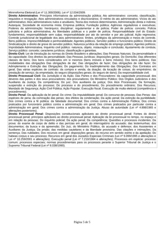 Minirreforma Eleitoral (Lei nº 11.300/2006); Lei nº 12.034/2009.
Direito Administrativo: Princípios informativos da administração pública; Ato administrativo: conceito, classificação,
requisitos e revogação; Atos administrativos vinculados e discricionários; O mérito do ato administrativo; Vícios do ato
administrativo; Atos administrativos nulos e anuláveis; Teoria dos motivos determinantes; Administração direta e indireta;
Autarquia; Sociedade de economia mista; Empresa pública; Fundação pública; Agências reguladoras e executivas;
Poderes da administração: hierárquico; disciplinar; regulamentar e de polícia; Poder de polícia: conceito; Polícia
judiciária e polícia administrativa; As liberdades públicas e o poder de polícia; Responsabilidade civil do Estado:
fundamentos; responsabilidade sem culpa; responsabilidade por ato do servidor e por ato judicial; Ação regressiva;
Controle jurisdicional de legalidade dos atos administrativos: limites, privilégios da administração e meios de controle.
Bens públicos. Imprescritibilidade e penhorabilidade; Agentes públicos. Servidor público e funcionário público; Direito de
Sindicalização e direito de greve do servidor público; Natureza jurídica da relação de emprego público; Agentes políticos;
Improbidade Administrativa; Inquérito civil público: natureza, objeto, instauração e conclusão; Ajustamento de conduta;
Serviço público: conceito; caracteres jurídicos; classificação e garantias.
Direito Civil: Lei de Introdução às normas do Direito Brasileiro e alterações; Das Pessoas Naturais; Da personalidade e
da capacidade; Dos direitos da personalidade; Das Pessoas Jurídicas: disposições gerais; Do Domicílio; Das diferentes
classes de bens; Dos bens considerados em si mesmos (bens imóveis e bens móveis); Dos bens públicos; Das
modalidades das obrigações Das obrigações de dar; Das obrigações de fazer; Das obrigações de não fazer; Do
Adimplemento e Extinção das Obrigações; Do pagamento; Do Inadimplemento das Obrigações; Dos Contratos em
geral; Das várias espécies de contrato: da compra e venda; da doação; da locação de coisas; do empréstimo; da
prestação de serviço; da empreitada; do seguro (disposições gerais; do seguro de dano); Da responsabilidade civil.
Direito Processual Civil: Da Jurisdição e da Ação; Das Partes e dos Procuradores: da capacidade processual; dos
deveres das partes e dos seus procuradores; dos procuradores; Do Ministério Público; Dos Órgãos Judiciários e dos
Auxiliares da Justiça; Da competência; Do juiz; Dos auxiliares da justiça; Dos Atos Processuais; Da formação,
suspensão e extinção do processo; Do processo e do procedimento; Do procedimento ordinário; Dos Recursos;
Mandado de Segurança; Ação Civil Pública; Ação Popular; Execução fiscal; Execução de multa eleitoral (competência e
procedimento).
Direito Penal: Da aplicação da lei penal; Do crime; Da imputabilidade penal; Do concurso de pessoas; Das Penas: das
espécies de pena; da cominação das penas; dos efeitos da condenação; Da ação penal; Da extinção da punibilidade;
Dos crimes contra a fé pública: da falsidade documental; Dos crimes contra a Administração Pública; Dos crimes
praticados por funcionário público contra a administração em geral; Dos crimes praticados por particular contra a
administração em geral; Dos crimes contra a administração da Justiça. Abuso de autoridade (Lei nº 4.898/1965 e
alterações posteriores).
Direito Processual Penal: Disposições constitucionais aplicáveis ao direito processual penal; Fontes do direito
processual penal; princípios aplicáveis ao direito processual penal; Aplicação da lei processual no tempo, no espaço e
em relação às pessoas; Do inquérito policial; Da ação penal; Da competência; Questões e processos incidentes; Da
prova: do exame de corpo de delito e das perícias em geral; do interrogatório do acusado; das testemunhas; dos
documentos; da busca e da apreensão; Do Juiz, do Ministério Público, do acusado e defensor, dos Assistentes e
Auxiliares da Justiça; Da prisão; das medidas cautelares e da liberdade provisória. Das citações e intimações; Da
sentença; Das nulidades; Dos recursos em geral: disposições gerais; do recurso em sentido estrito e da apelação; Do
habeas corpus e seu processo; Recursos em geral dos Juizados Especiais Criminais (Lei nº 9.099/1995 e alterações e
Lei nº 10.259/2001 e alterações); Execução penal (Lei nº 7.210/1984 e alterações); Processos em espécie: processo
comum; processos especiais; normas procedimentais para os processos perante o Superior Tribunal de Justiça e o
Supremo Tribunal Federal (Lei nº 8.038/1990).
Página 5 de 5
 