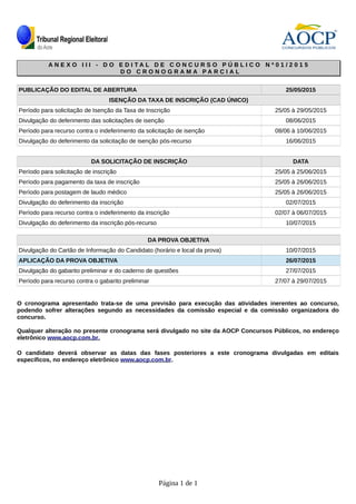 A N E X O I I I - D O E D I T A L D E C O N C U R S O P Ú B L I C OA N E X O I I I - D O E D I T A L D E C O N C U R S O P Ú B L I C O N ºN º 0 10 1 / 2 0 1 5/ 2 0 1 5
D O C R O N O G R A M A P A R C I A LD O C R O N O G R A M A P A R C I A L
PUBLICAÇÃO DO EDITAL DE ABERTURA 25/05/2015
ISENÇÃO DA TAXA DE INSCRIÇÃO (CAD ÚNICO)
Período para solicitação de Isenção da Taxa de Inscrição 25/05 à 29/05/2015
Divulgação do deferimento das solicitações de isenção 08/06/2015
Período para recurso contra o indeferimento da solicitação de isenção 08/06 à 10/06/2015
Divulgação do deferimento da solicitação de isenção pós-recurso 16/06/2015
DA SOLICITAÇÃO DE INSCRIÇÃO DATA
Período para solicitação de inscrição 25/05 à 25/06/2015
Período para pagamento da taxa de inscrição 25/05 à 26/06/2015
Período para postagem de laudo médico 25/05 à 26/06/2015
Divulgação do deferimento da inscrição 02/07/2015
Período para recurso contra o indeferimento da inscrição 02/07 à 06/07/2015
Divulgação do deferimento da inscrição pós-recurso 10/07/2015
DA PROVA OBJETIVA
Divulgação do Cartão de Informação do Candidato (horário e local da prova) 10/07/2015
APLICAÇÃO DA PROVA OBJETIVA 26/07/2015
Divulgação do gabarito preliminar e do caderno de questões 27/07/2015
Período para recurso contra o gabarito preliminar 27/07 à 29/07/2015
O cronograma apresentado trata-se de uma previsão para execução das atividades inerentes ao concurso,
podendo sofrer alterações segundo as necessidades da comissão especial e da comissão organizadora do
concurso.
Qualquer alteração no presente cronograma será divulgado no site da AOCP Concursos Públicos, no endereço
eletrônico www.aocp.com.br.
O candidato deverá observar as datas das fases posteriores a este cronograma divulgadas em editais
específicos, no endereço eletrônico www.aocp.com.br.
Página 1 de 1
 
