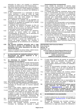 atribuições do cargo a ser ocupado e a deficiência
constatada, nos termos do art. 44 do referido decreto.
6.10 Não haverá segunda chamada para a perícia indicada no
subitem 6.9, seja qual for o motivo alegado para justificar
o atraso ou a ausência da pessoa com deficiência à
avaliação.
6.10.1 O não comparecimento ou a reprovação na perícia
médica acarretará a perda do direito às vagas
reservadas às pessoas com deficiência e eliminação do
concurso, caso não tenha atingido os critérios
classificatórios da ampla concorrência.
6.11 Se a deficiência do candidato não se enquadrar na
previsão do art. 4o
do Decreto no
3.298/1999, ele será
classificado em igualdade de condições com os demais
candidatos da ampla concorrência.
6.12 O candidato cuja deficiência assinalada na ficha de
inscrição não se confirme na perícia médica será
eliminado da lista de pessoa com deficiência, devendo
constar apenas na lista de classificação geral.
6.13 O candidato inscrito como pessoa com deficiência,
reprovado na perícia médica em virtude de
incompatibilidade da deficiência com as atribuições do
cargo, será eliminado do concurso.
6.14 Após a posse do candidato, a deficiência não poderá ser
arguida para justificar a concessão de aposentadoria.
6.15 Será exonerada a pessoa com deficiência que, no
decorrer do estágio probatório, tiver verificada a
incompatibilidade de sua deficiência com as atribuições
do cargo.
6.16 Não havendo candidatos aprovados para a vaga
reservada às pessoas com deficiência, esta será
preenchida com estrita observância da ordem de
classificação geral.
6.17 Quanto ao resultado da perícia médica, caberá recurso,
conforme o disposto no item 15 deste Edital.
7. DA SOLICITAÇÃO DE CONDIÇÃO ESPECIAL PARA A
REALIZAÇÃO DA PROVA OBJETIVA E DA
CANDIDATA LACTANTE
7.1 Da Solicitação de Condição Especial para a
Realização da Prova Objetiva
7.1.1 O candidato que necessitar de condição especial durante
a realização da prova objetiva, pessoa com deficiência
ou não, poderá solicitar esta condição, conforme previsto
no Decreto Federal nº 3.298/99.
7.1.2 As condições específicas disponíveis para realização da
prova são: prova em braile, prova ampliada (fonte 25),
fiscal ledor, intérprete de libras, acesso à cadeira de
rodas e/ou tempo adicional de até 1 (uma) hora para
realização da prova (somente para os candidatos com
deficiência). O candidato com deficiência que necessitar
de tempo adicional para realização da prova deverá
requerê-lo, com justificativa acompanhada de parecer
emitido por especialista da área de sua deficiência, no
prazo estabelecido no subitem 7.3 deste Edital.
7.1.3 Para solicitar condição especial o candidato deverá:
7.1.3.1 No ato da inscrição, indicar claramente no Formulário de
Solicitação de Inscrição quais os recursos especiais
necessários;
7.1.3.2 Enviar o laudo médico, original ou cópia autenticada,
conforme disposições do subitem 7.3 deste Edital.
7.1.3.2.1 O laudo médico deverá ser original ou cópia
autenticada, estar redigido em letra legível, dispor sobre
a espécie e o grau ou nível da deficiência da qual o
candidato é portador, com expressa referência ao código
correspondente de Classificação Internacional de
Doença–CID, justificando a condição especial solicitada.
7.2 Da Candidata Lactante
7.2.1 A candidata que tiver necessidade de amamentar,
durante a realização da prova, deverá:
7.2.1.1 Solicitar esta condição indicando claramente no
Formulário de Solicitação de Inscrição a opção
Amamentando (levar acompanhante);
7.2.1.2 Enviar certidão de nascimento do lactente (cópia
simples) ou laudo médico (original ou cópia autenticada)
que ateste esta necessidade, conforme disposições do
subitem 7.3 deste Edital.
7.2.2 A candidata que necessitar amamentar deverá ainda
levar um acompanhante, sob pena de ser impedida de
realizar a prova na ausência deste. O acompanhante
ficará responsável pela guarda do lactente em sala
reservada para amamentação. Contudo, durante a
amamentação, é vedada a permanência de quaisquer
pessoas que tenham grau de parentesco ou de amizade
com a candidata no local.
7.2.3 Ao acompanhante não será permitido o uso de quaisquer
dos objetos e equipamentos descritos no item 14 deste
Edital durante a realização do certame.
7.2.4 Nos horários previstos para amamentação, a candidata
lactante poderá ausentar-se, temporariamente, da sala
de prova acompanhada de uma fiscal. Não será
concedido tempo adicional para a candidata que
necessitar amamentar, a título de compensação, durante
o período de realização da prova.
7.3 Os documentos referentes às disposições dos subitens
4.4.1, 6.4.2, 7.1.2, 7.1.3.2 e 7.2.1.2 deste Edital deverão
ser encaminhados, via SEDEX com AR (Aviso de
Recebimento), até o dia 26/06/2015, em envelope
fechado endereçado a AOCP Concursos Públicos, com
as informações abaixo:
DESTINATÁRIO: AOCP Concursos Públicos
Caixa Postal 131
Maringá– PR
CEP 87.001 – 970
Concurso Público do Tribunal Regional Eleitoral do Acre
LAUDO MÉDICO/CONDIÇÃO ESPECIAL/LACTANTE
NOME DO CANDIDATO: XXXXXX XXXXXXXXXXXX
CARGO: XXXXXXXXXXXX
NÚMERO DE INSCRIÇÃO: XXXXXXXX
7.4 O envio desta solicitação não garante ao candidato a
condição especial. A solicitação será deferida ou
indeferida pela AOCP Concursos Públicos, após
criteriosa análise, obedecendo a critérios de viabilidade e
razoabilidade.
7.5 O envio da documentação incompleta, fora do prazo
definido no subitem 7.3 ou por outra via diferente da
estabelecida neste Edital, causará o indeferimento da
solicitação da condição especial.
7.5.1 A AOCP Concursos Públicos não receberá qualquer
documento entregue pessoalmente em sua sede.
7.6 Não haverá devolução da cópia da certidão de
nascimento, laudo médico original ou cópia autenticada,
bem como quaisquer documentos enviados, e não serão
fornecidas cópias dos mesmos.
7.7 A AOCP Concursos Públicos não se responsabiliza por
qualquer tipo de extravio que impeça a chegada da
referida documentação ao seu destino.
7.8 O deferimento das solicitações de condição especial
estará disponível aos candidatos no endereço
eletrônico www.aocp.com.br, a partir da data
provável de 02/07/2015. O candidato que tiver a sua
solicitação de condição especial indeferida poderá
impetrar recurso na forma do item 15 deste Edital.
8. DO DEFERIMENTO DAS INSCRIÇÕES
8.1 O edital de deferimento das inscrições será divulgado no
endereço eletrônico www.aocp.com.br, na data provável
de 02/07/2015.
8.2 No edital de deferimento das inscrições constará a
listagem dos candidatos às vagas para ampla
concorrência, às vagas para pessoa com deficiência e
Página 4 de 10.
 