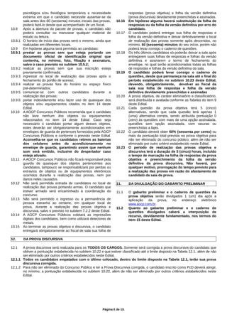 psicológica e/ou fisiológica temporários e necessidade
extrema em que o candidato necessite ausentar-se da
sala antes dos 60 (sessenta) minutos iniciais das provas,
poderá fazê-lo desde que acompanhado de um fiscal.
10.8 Após a abertura do pacote de provas, o candidato não
poderá consultar ou manusear qualquer material de
estudo ou leitura.
10.8.1 O horário de início das provas será o mesmo, ainda que
realizadas em diferentes locais.
10.9 Em hipótese alguma será permitido ao candidato:
10.9.1 prestar as provas sem que esteja portando um
documento oficial de identificação original que
contenha, no mínimo, foto, filiação e assinatura,
salvo o caso previsto no subitem 10.5.2;
10.9.2 realizar as provas sem que sua inscrição esteja
previamente confirmada;
10.9.3 ingressar no local de realização das provas após o
fechamento do portão de acesso;
10.9.4 realizar as provas fora do horário ou espaço físico
pré-determinados;
10.9.5 comunicar-se com outros candidatos durante a
realização das provas;
10.9.6 portar indevidamente e/ou fazer uso de quaisquer dos
objetos e/ou equipamentos citados no item 14 deste
Edital.
10.10 A AOCP Concursos Públicos recomenda que o candidato
não leve nenhum dos objetos ou equipamentos
relacionados no item 14 deste Edital. Caso seja
necessário o candidato portar algum desses objetos,
estes deverão ser obrigatoriamente acondicionados em
envelopes de guarda de pertences fornecidos pela AOCP
Concursos Públicos e conforme o previsto neste Edital.
Aconselha-se que os candidatos retirem as baterias
dos celulares antes do acondicionamento no
envelope de guarda, garantindo assim que nenhum
som será emitido, inclusive do despertador caso
esteja ativado.
10.11 A AOCP Concursos Públicos não ficará responsável pela
guarda de quaisquer dos objetos pertencentes aos
candidatos, tampouco se responsabilizará por perdas ou
extravios de objetos ou de equipamentos eletrônicos
ocorridos durante a realização das provas, nem por
danos neles causados.
10.12 Não será permitida entrada de candidatos no local de
realização das provas portando armas. O candidato que
estiver armado será encaminhado à coordenação do
concurso.
10.13 Não será permitido o ingresso ou a permanência de
pessoa estranha ao certame, em qualquer local de
prova, durante a realização das provas objetiva e
discursiva, salvo o previsto no subitem 7.2.2 deste Edital.
10.14 A AOCP Concursos Públicos coletará as impressões
digitais dos candidatos, bem como utilizará detectores de
metais.
10.15 Ao terminar as provas objetiva e discursiva, o candidato
entregará obrigatoriamente ao fiscal de sala sua folha de
respostas (prova objetiva) e folha da versão definitiva
(prova discursiva) devidamente preenchidas e assinadas.
10.16 Em hipótese alguma haverá substituição da folha de
respostas ou da folha da versão definitiva por erro do
candidato.
10.17 O candidato poderá entregar sua folha de respostas e
folha da versão definitiva e deixar definitivamente o local
de realização das provas somente após decorridos, no
mínimo, 60 (sessenta) minutos do seu início, porém não
poderá levar consigo o caderno de questões.
10.18 Os três últimos candidatos só poderão deixar a sala após
entregarem suas folhas de respostas e folhas da versão
definitiva e assinarem o termo de fechamento do
envelope, no qual serão acondicionadas todas as folhas
de respostas e folhas da versão definitiva da sala.
10.19 O candidato poderá levar consigo o caderno de
questões, desde que permaneça na sala até o final do
período estabelecido no subitem 10.23 deste Edital,
devendo, obrigatoriamente, devolver ao fiscal da
sala sua folha de respostas e folha da versão
definitiva devidamente preenchidas e assinadas
10.20 A prova objetiva, de caráter eliminatório e classificatório,
será distribuída e avaliada conforme as Tabelas do item 9
deste Edital.
10.21 Cada questão da prova objetiva terá 5 (cinco)
alternativas, sendo que cada questão terá apenas 1
(uma) alternativa correta, sendo atribuída pontuação 0
(zero) às questões com mais de uma opção assinalada,
questões sem opção assinalada, com rasuras ou
preenchidas a lápis.
10.22 O candidato deverá obter 60% (sessenta por cento) ou
mais da pontuação total prevista na prova objetiva para
não ser eliminado do concurso público, além de não ser
eliminado por outro critério estabelecido neste Edital.
10.23 O período de realização das provas objetiva e
discursiva terá a duração de 5 (cinco) horas, incluído
o tempo de marcação na folha de respostas da prova
objetiva e preenchimento da folha da versão
definitiva da prova discursiva. Não haverá, por
qualquer motivo, prorrogação do tempo previsto para
a realização das provas em razão do afastamento de
candidato da sala de prova.
11. DA DIVULGAÇÃO DO GABARITO PRELIMINAR
11.1 O gabarito preliminar e o caderno de questões da
prova objetiva serão divulgados 1 (um) dia após a
aplicação da prova, no endereço eletrônico
www.aocp.com.br.
11.2 Quanto ao gabarito preliminar e o caderno de
questões divulgados caberá a interposição de
recurso, devidamente fundamentado, nos termos do
item 15 deste Edital.
12. DA PROVA DISCURSIVA
12.1 A prova discursiva será realizada para os TODOS OS CARGOS. Somente será corrigida a prova discursiva do candidato que
obtiver a pontuação estabelecida no subitem 10.22 e que estiver classificado até o limite disposto na Tabela 12.1, além de não
ser eliminado por outros critérios estabelecidos neste Edital.
12.1.1 Todos os candidatos empatados com o último colocado, dentro do limite disposto na Tabela 12.1, terão sua prova
discursiva corrigida.
12.1.2 Para não ser eliminado do Concurso Público e ter a Prova Discursiva corrigida, o candidato inscrito como PcD deverá atingir,
no mínimo, a pontuação estabelecida no subitem 10.22, além de não ser eliminado por outros critérios estabelecidos neste
Edital.
Página 6 de 10.
 
