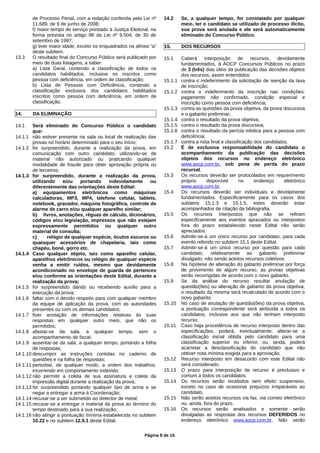 de Processo Penal, com a redação conferida pela Lei nº
11.689, de 9 de junho de 2008;
f) maior tempo de serviço prestado à Justiça Eleitoral, na
forma prevista no artigo 98 da Lei nº 9.504, de 30 de
setembro de 1997;
g) tiver maior idade, exceto os enquadrados na alínea “a”
deste subitem.
13.3 O resultado final do Concurso Público será publicado por
meio de duas listagens, a saber:
a) Lista Geral, contendo a classificação de todos os
candidatos habilitados, inclusive os inscritos como
pessoa com deficiência, em ordem de classificação;
b) Lista de Pessoas com Deficiência, contendo a
classificação exclusiva dos candidatos habilitados
inscritos como pessoa com deficiência, em ordem de
classificação.
14. DA ELIMINAÇÃO
14.1 Será eliminado do Concurso Público o candidato
que:
14.1.1 não estiver presente na sala ou local de realização das
provas no horário determinado para o seu início;
14.1.2 for surpreendido, durante a realização da prova, em
comunicação com outro candidato, utilizando-se de
material não autorizado ou praticando qualquer
modalidade de fraude para obter aprovação própria ou
de terceiros;
14.1.3 for surpreendido, durante a realização da prova,
utilizando e/ou portando indevidamente ou
diferentemente das orientações deste Edital:
a) equipamentos eletrônicos como máquinas
calculadoras, MP3, MP4, telefone celular, tablets,
notebook, gravador, máquina fotográfica, controle de
alarme de carro e/ou qualquer aparelho similar;
b) livros, anotações, réguas de cálculo, dicionários,
códigos e/ou legislação, impressos que não estejam
expressamente permitidos ou qualquer outro
material de consulta;
c) relógio de qualquer espécie, óculos escuros ou
quaisquer acessórios de chapelaria, tais como
chapéu, boné, gorro etc.
14.1.4 Caso qualquer objeto, tais como aparelho celular,
aparelhos eletrônicos ou relógio de qualquer espécie
venha a emitir ruídos, mesmo que devidamente
acondicionado no envelope de guarda de pertences
e/ou conforme as orientações deste Edital, durante a
realização da prova;
14.1.5 for surpreendido dando ou recebendo auxílio para a
execução da prova;
14.1.6 faltar com o devido respeito para com qualquer membro
da equipe de aplicação da prova, com as autoridades
presentes ou com os demais candidatos;
14.1.7 fizer anotação de informações relativas às suas
respostas em qualquer outro meio, que não os
permitidos;
14.1.8 afastar-se da sala, a qualquer tempo, sem o
acompanhamento de fiscal;
14.1.9 ausentar-se da sala, a qualquer tempo, portando a folha
de respostas;
14.1.10 descumprir as instruções contidas no caderno de
questões e na folha de respostas;
14.1.11 perturbar, de qualquer modo, a ordem dos trabalhos,
incorrendo em comportamento indevido;
14.1.12 não permitir a coleta de sua assinatura e coleta da
impressão digital durante a realização da prova;
14.1.13 for surpreendido portando qualquer tipo de arma e se
negar a entregar a arma à Coordenação;
14.1.14 recusar-se a ser submetido ao detector de metal;
14.1.15 recusar-se a entregar o material da prova ao término do
tempo destinado para a sua realização;
14.1.16 não atingir a pontuação mínima estabelecida no subitem
10.22 e no subitem 12.5.1 deste Edital.
14.2 Se, a qualquer tempo, for constatado por qualquer
meio, ter o candidato se utilizado de processo ilícito,
sua prova será anulada e ele será automaticamente
eliminado do Concurso Público.
15. DOS RECURSOS
15.1 Caberá interposição de recursos, devidamente
fundamentados, à AOCP Concursos Públicos no prazo
de 3 (três) dias úteis da publicação das decisões objetos
dos recursos, assim entendidos:
15.1.1 contra o indeferimento da solicitação de isenção da taxa
de inscrição;
15.1.2 contra o indeferimento da inscrição nas condições:
pagamento não confirmado, condição especial e
inscrição como pessoa com deficiência;
15.1.3 contra as questões da prova objetiva, da prova discursiva
e o gabarito preliminar;
15.1.4 contra o resultado da prova objetiva;
15.1.5 contra o resultado da prova discursiva;
15.1.6 contra o resultado da perícia médica para a pessoa com
deficiência;
15.1.7 contra a nota final e classificação dos candidatos.
15.2 É de exclusiva responsabilidade do candidato o
acompanhamento da publicação das decisões
objetos dos recursos no endereço eletrônico
www.aocp.com.br, sob pena de perda do prazo
recursal.
15.3 Os recursos deverão ser protocolados em requerimento
próprio disponível no endereço eletrônico
www.aocp.com.br.
15.4 Os recursos deverão ser individuais e devidamente
fundamentados. Especificamente para os casos dos
subitens 15.1.3 e 15.1.5, estes deverão estar
acompanhados de citação da bibliografia.
15.5 Os recursos interpostos que não se refiram
especificamente aos eventos aprazados ou interpostos
fora do prazo estabelecido neste Edital não serão
apreciados.
15.6 Admitir-se-á um único recurso por candidato, para cada
evento referido no subitem 15.1 deste Edital.
15.7 Admitir-se-á um único recurso por questão para cada
candidato, relativamente ao gabarito preliminar
divulgado, não sendo aceitos recursos coletivos.
15.8 Na hipótese de alteração do gabarito preliminar por força
de provimento de algum recurso, as provas objetivas
serão recorrigidas de acordo com o novo gabarito.
15.9 Se da análise do recurso resultar anulação de
questão(ões) ou alteração de gabarito da prova objetiva,
o resultado da mesma será recalculado de acordo com o
novo gabarito.
15.10 No caso de anulação de questão(ões) da prova objetiva,
a pontuação correspondente será atribuída a todos os
candidatos, inclusive aos que não tenham interposto
recurso.
15.11 Caso haja procedência de recurso interposto dentro das
especificações, poderá, eventualmente, alterar-se a
classificação inicial obtida pelo candidato para uma
classificação superior ou inferior, ou, ainda, poderá
acarretar a desclassificação do candidato que não
obtiver nota mínima exigida para a aprovação.
15.12 Recurso interposto em desacordo com este Edital não
será considerado.
15.13 O prazo para interposição de recurso é preclusivo e
comum a todos os candidatos.
15.14 Os recursos serão recebidos sem efeito suspensivo,
exceto no caso de ocasionar prejuízos irreparáveis ao
candidato.
15.15 Não serão aceitos recursos via fax, via correio eletrônico
ou, ainda, fora do prazo.
15.16 Os recursos serão analisados e somente serão
divulgadas as respostas dos recursos DEFERIDOS no
endereço eletrônico www.aocp.com.br. Não serão
Página 8 de 10.
 