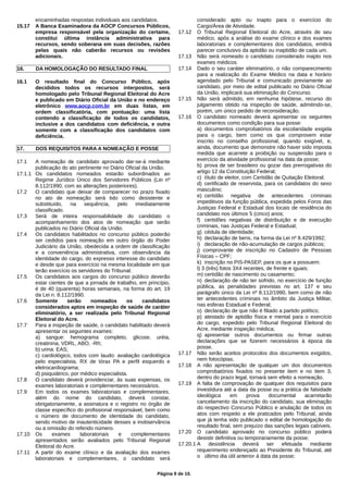 encaminhadas respostas individuais aos candidatos.
15.17 A Banca Examinadora da AOCP Concursos Públicos,
empresa responsável pela organização do certame,
constitui última instância administrativa para
recursos, sendo soberana em suas decisões, razões
pelas quais não caberão recursos ou revisões
adicionais.
16. DA HOMOLOGAÇÃO DO RESULTADO FINAL
16.1 O resultado final do Concurso Público, após
decididos todos os recursos interpostos, será
homologado pelo Tribunal Regional Eleitoral do Acre
e publicado em Diário Oficial da União e no endereço
eletrônico www.aocp.com.br em duas listas, em
ordem classificatória, com pontuação: uma lista
contendo a classificação de todos os candidatos,
inclusive a dos candidatos com deficiência, e outra
somente com a classificação dos candidatos com
deficiência.
17. DOS REQUISITOS PARA A NOMEAÇÃO E POSSE
17.1 A nomeação de candidato aprovado dar-se-á mediante
publicação do ato pertinente no Diário Oficial da União;
17.1.1 Os candidatos nomeados estarão subordinados ao
Regime Jurídico Único dos Servidores Públicos (Lei nº
8.112/1990, com as alterações posteriores).
17.2 O candidato que deixar de comparecer no prazo fixado
no ato de nomeação será tido como desistente e
substituído, na sequência, pelo imediatamente
classificado.
17.3 Será de inteira responsabilidade do candidato o
acompanhamento dos atos de nomeação que serão
publicados no Diário Oficial da União.
17.4 Os candidatos habilitados no concurso público poderão
ser cedidos para nomeação em outro órgão do Poder
Judiciário da União, obedecida a ordem de classificação
e a conveniência administrativa, com observância da
identidade do cargo, do expresso interesse do candidato
e desde que para exercício na mesma localidade em que
terão exercício os servidores do Tribunal.
17.5 Os candidatos aos cargos do concurso público deverão
estar cientes de que a jornada de trabalho, em princípio,
é de 40 (quarenta) horas semanais, na forma do art. 19
da Lei n. 8.112/1990.
17.6 Somente serão nomeados os candidatos
considerados aptos em inspeção de saúde de caráter
eliminatório, a ser realizada pelo Tribunal Regional
Eleitoral do Acre.
17.7 Para a inspeção de saúde, o candidato habilitado deverá
apresentar os seguintes exames:
a) sangue: hemograma completo, glicose, uréia,
creatinina, VDRL, ABO, -Rh;
b) urina: EAS;
c) cardiológico, todos com laudo: avaliação cardiológica
pelo especialista, RX de tórax PA e perfil esquerdo e
eletrocardiograma;
d) psiquiátrico, por médico especialista.
17.8 O candidato deverá providenciar, às suas expensas, os
exames laboratoriais e complementares necessários.
17.9 Em todos os exames laboratoriais e complementares,
além do nome do candidato, deverá constar,
obrigatoriamente, a assinatura e o registro no órgão de
classe específico do profissional responsável, bem como
o número de documento de identidade do candidato,
sendo motivo de inautenticidade desses a inobservância
ou a omissão do referido número.
17.10 Os exames laboratoriais e complementares
apresentados serão avaliados pelo Tribunal Regional
Eleitoral do Acre.
17.11 A partir do exame clínico e da avaliação dos exames
laboratoriais e complementares, o candidato será
considerado apto ou inapto para o exercício do
Cargo/Área de Atividade.
17.12 O Tribunal Regional Eleitoral do Acre, através de seu
médico, após a análise do exame clínico e dos exames
laboratoriais e complementares dos candidatos, emitirá
parecer conclusivo da aptidão ou inaptidão de cada um.
17.13 Não será nomeado o candidato considerado inapto nos
exames médicos.
17.14 Dado o seu caráter eliminatório, o não comparecimento
para a realização do Exame Médico na data e horário
agendado pelo Tribunal e comunicado previamente ao
candidato, por meio de edital publicado no Diário Oficial
da União, implicará sua eliminação do Concurso.
17.15 Não será admitido, em nenhuma hipótese, recurso do
julgamento obtido na inspeção de saúde, admitindo-se,
porém, um único pedido de reconsideração.
17.16 O candidato nomeado deverá apresentar os seguintes
documentos como condição para sua posse:
a) documentos comprobatórios da escolaridade exigida
para o cargo, bem como os que comprovem estar
inscrito no conselho profissional, quando exigível, e,
ainda, documento que demonstre não haver sido imposta
medida que acarrete a proibição ou suspensão para o
exercício da atividade profissional na data da posse;
b) prova de ser brasileiro ou gozar das prerrogativas do
artigo 12 da Constituição Federal;
c) título de eleitor, com Certidão de Quitação Eleitoral;
d) certificado de reservista, para os candidatos do sexo
masculino;
e) certidão negativa de antecedentes criminais
impeditivos da função pública, expedida pelos Foros das
Justiças Federal e Estadual dos locais de residência do
candidato nos últimos 5 (cinco) anos;
f) certidões negativas de distribuição e de execução
criminais, nas Justiças Federal e Estadual;
g) cédula de identidade;
h) declaração de bens, na forma da Lei nº 8.429/1992;
i) declaração de não-acumulação de cargos públicos;
j) comprovante de inscrição no Cadastro de Pessoas
Físicas – CPF;
k) inscrição no PIS-PASEP, para os que a possuem;
l) 3 (três) fotos 3X4 recentes, de frente e iguais;
m) certidão de nascimento ou casamento;
n) declaração de não ter sofrido, no exercício de função
pública, as penalidades previstas no art. 137 e seu
parágrafo único da Lei nº 8.112/1990, bem como de não
ter antecedentes criminais no âmbito da Justiça Militar,
nas esferas Estadual e Federal;
o) declaração de que não é filiado a partido político;
p) atestado de aptidão física e mental para o exercício
do cargo, expedido pelo Tribunal Regional Eleitoral do
Acre, mediante inspeção médica;
q) apresentar outros documentos ou firmar outras
declarações que se fizerem necessários à época da
posse.
17.17 Não serão aceitos protocolos dos documentos exigidos,
nem fotocópias.
17.18 A não apresentação de qualquer um dos documentos
comprobatórios fixados no presente item e no item 3,
dentro do prazo legal, tornará sem efeito a nomeação.
17.19 A falta de comprovação de qualquer dos requisitos para
investidura até a data da posse ou a prática de falsidade
ideológica em prova documental acarretarão
cancelamento da inscrição do candidato, sua eliminação
do respectivo Concurso Público e anulação de todos os
atos com respeito a ele praticados pelo Tribunal, ainda
que já tenha sido publicado o edital de homologação do
resultado final, sem prejuízo das sanções legais cabíveis.
17.20 O candidato aprovado no concurso público poderá
desistir definitiva ou temporariamente da posse;
17.20.1 A desistência deverá ser efetuada mediante
requerimento endereçado ao Presidente do Tribunal, até
o último dia útil anterior à data da posse;
Página 9 de 10.
 