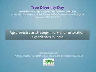 Tree Diversity Day
        11 October 2012, 1030 – 1830 hrs, Rio Pavilion CBD COP 11
at the 11th Conference of the Parties to the Convention on Biological
                       Diversity (CBD COP 11)




Agroforestry as strategy in dryland restoration:
             experiences in India



                          Rengaian Ganesan
   Ashoka Trust for Research in Ecology and the Environment (ATREE)
                               Bangalore
 