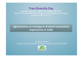 Tree	
  Diversity	
  Day	
  
         11	
  October	
  2012,	
  1030	
  –	
  1830	
  hrs,	
  Rio	
  Pavilion	
  CBD	
  COP	
  11	
  	
  
 at the 11th Conference of the Parties to the Convention on Biological
                              Diversity (CBD COP 11)




Agroforestry	
  as	
  strategy	
  in	
  dryland	
  restoration:	
  
                experiences	
  in	
  India	
  	
  



                                       Rengaian	
  Ganesan	
  
      Ashoka	
  Trust	
  for	
  Research	
  in	
  Ecology	
  and	
  the	
  Environment	
  (ATREE)	
  
                                              Bangalore	
  
 
