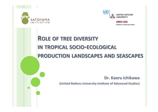 ROLE	
  OF	
  TREE	
  DIVERSITY	
  	
  
IN	
  TROPICAL	
  SOCIO-­‐ECOLOGICAL	
  	
  
PRODUCTION	
  LANDSCAPES	
  AND	
  SEASCAPES	
  


                                                   Dr.	
  Kaoru	
  Ichikawa	
  	
  
         (United	
  NaDons	
  University	
  InsDtute	
  of	
  Advanced	
  Studies)	
  
 