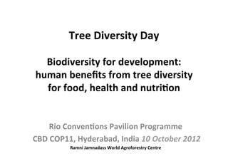  
                Tree	
  Diversity	
  Day	
  
                         	
  
    Biodiversity	
  for	
  development:	
  
  human	
  beneﬁts	
  from	
  tree	
  diversity	
  
    for	
  food,	
  health	
  and	
  nutri:on	
  	
  	
  
                         	
  

          Rio	
  Conven:ons	
  Pavilion	
  Programme	
  
	
  CBD	
  COP11,	
  Hyderabad,	
  India	
  10	
  October	
  2012	
  	
  
                   Ramni	
  Jamnadass	
  World	
  Agroforestry	
  Centre	
  
 