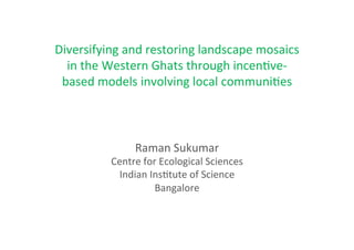 Diversifying	
  and	
  restoring	
  landscape	
  mosaics	
  
  in	
  the	
  Western	
  Ghats	
  through	
  incen8ve-­‐
 based	
  models	
  involving	
  local	
  communi8es	
  	
  



                    Raman	
  Sukumar	
  
             Centre	
  for	
  Ecological	
  Sciences	
  
              Indian	
  Ins8tute	
  of	
  Science	
  
                          Bangalore	
  
 