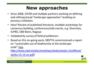 New approaches
•  Since	
  2008,	
  CIFOR	
  and	
  mul5ple	
  partners	
  working	
  on	
  deﬁning	
  
   and	
  reﬁning	
  broad	
  “landscape	
  approaches”	
  building	
  on	
  
   previous	
  ini5a5ves	
  
•  How?	
  Review	
  of	
  published	
  literature,	
  mul5ple	
  workshops	
  for	
  
   consensus	
  building,	
  conferences/side	
  events,	
  e.g.	
  Diversitas,	
  
   IUFRO,	
  CBD	
  Bonn,	
  Nagoya	
  	
  
•  Validated	
  by	
  survey	
  of	
  ﬁeld	
  prac55oners	
  
•  Based	
  on	
  this	
  on-­‐going	
  work,	
  SBSTTA	
  commissioned	
  a	
  report	
  
   on	
  “sustainable	
  use	
  of	
  biodiversity	
  at	
  the	
  landscape	
  
   scale”	
  (see	
  
   hSp://www.cbd.int/doc/mee5ngs/sbsSa/sbsSa-­‐15/oﬃcial/
   sbsSa-­‐15-­‐13-­‐en.pdf)	
  	
  


	
  	
  
 