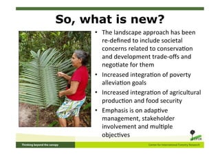 So, what is new?
     •  The	
  landscape	
  approach	
  has	
  been	
  
        re-­‐deﬁned	
  to	
  include	
  societal	
  
        concerns	
  related	
  to	
  conserva5on	
  
        and	
  development	
  trade-­‐oﬀs	
  and	
  
        nego5ate	
  for	
  them	
  
     •  Increased	
  integra5on	
  of	
  poverty	
  
        allevia5on	
  goals	
  
     •  Increased	
  integra5on	
  of	
  agricultural	
  
        produc5on	
  and	
  food	
  security	
  
     •  Emphasis	
  is	
  on	
  adap5ve	
  
        management,	
  stakeholder	
  
        involvement	
  and	
  mul5ple	
  
        objec5ves	
  
     	
  
 