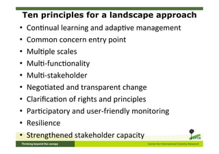 Ten principles for a landscape approach
•    Con5nual	
  learning	
  and	
  adap5ve	
  management	
  
•    Common	
  concern	
  entry	
  point	
  
•    Mul5ple	
  scales	
  
•    Mul5-­‐func5onality	
  
•    Mul5-­‐stakeholder	
  
•    Nego5ated	
  and	
  transparent	
  change	
  
•    Clariﬁca5on	
  of	
  rights	
  and	
  principles	
  
•    Par5cipatory	
  and	
  user-­‐friendly	
  monitoring	
  
•    Resilience	
  
•    Strengthened	
  stakeholder	
  capacity	
  
 