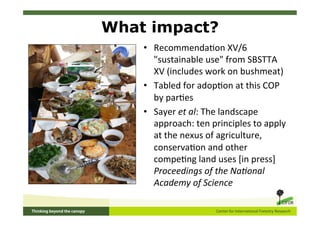 What impact?
    •  Recommenda5on	
  XV/6	
  
       "sustainable	
  use"	
  from	
  SBSTTA	
  
       XV	
  (includes	
  work	
  on	
  bushmeat)	
  
    •  Tabled	
  for	
  adop5on	
  at	
  this	
  COP	
  
       by	
  par5es	
  
    •  Sayer	
  et	
  al:	
  The	
  landscape	
  
       approach:	
  ten	
  principles	
  to	
  apply	
  
       at	
  the	
  nexus	
  of	
  agriculture,	
  
       conserva5on	
  and	
  other	
  
       compe5ng	
  land	
  uses	
  [in	
  press]	
  
       Proceedings	
  of	
  the	
  Na2onal	
  
       Academy	
  of	
  Science	
  
 