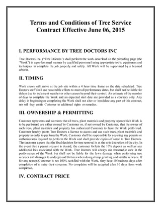 Terms and Conditions of Tree Service
Contract Effective June 06, 2015
I. PERFORMANCE BY TREE DOCTORS INC
Tree Doctors Inc. (“Tree Doctors”) shall perform the work described on the preceding page (the
“Work”) in a professional manner by qualified personnel using appropriate tools, equipment and
techniques to complete the job properly and safely. All Work will be supervised by a licensed
arborist.
II. TIMING
Work crews will arrive at the job site within a 4 hour time frame on the date scheduled. Tree
Doctors staff shall use reasonable efforts to meet all performance dates, but shall not be liable for
delays due to inclement weather or other causes beyond their control. An estimate of the number
of days to complete the Work and an expected start date are provided as a courtesy only. Any
delay in beginning or completing the Work shall not alter or invalidate any part of this contract,
nor will they entitle Customer to additional rights or remedies.
III. OWNERSHIP & PERMITTING
Customer represents and warrants that all trees, plant materials and property upon which Work is
to be performed are either owned by Customer or, if not owned by Customer, that the owner of
such tress, plant materials and property has authorized Customer to have the Work performed.
Customer hereby grants Tree Doctors a license to access and use such trees, plant materials and
property in order to perform the Work. Customer shall be responsible for securing any permits or
authorizations required to perform the Work and shall provide copies of same to Tree Doctors.
The customer agrees that the final decision for tree removal is at the sole discretion of the city. In
the event that a permit request is denied, the customer forfeits the 10% deposit as well as any
additional fees associated with the Work. Tree Doctors will always use reasonable care in the
performance of the Work but shall not be liable for the lawn damage when performing tree
services and damages to underground fixtures when doing stump grinding and similar services. If
for any reason Customer is not 100% satisfied with the Work, they have 10 business days after
completion of to raise their concerns. No complains will be accepted after 10 days from work
completion.
IV. CONTRACT PRICE
 