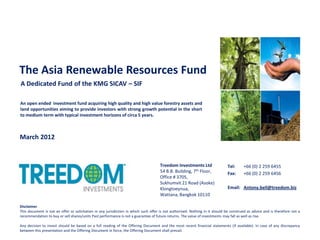 The Asia Renewable Resources Fund
A Dedicated Fund of the KMG SICAV – SIF

An open ended investment fund acquiring high quality and high value forestry assets and
land opportunities aiming to provide investors with strong growth potential in the short
to medium term with typical investment horizons of circa 5 years.



March 2012


                                                                                     Treedom Investments Ltd                  Tel:      +66 (0) 2 259 6455
                                                                                     54 B.B. Building, 7th Floor,             Fax:      +66 (0) 2 259 6456
                                                                                     Office # 3705,
                                                                                     Sukhumvit 21 Road (Asoke)
                                                                                     Klongtoeynua,                            Email: Antony.bell@treedom.biz
                                                                                     Wattana, Bangkok 10110

Disclaimer
This document is not an offer or solicitation in any jurisdiction in which such offer is not authorised. Nothing in it should be construed as advice and is therefore not a
recommendation to buy or sell shares/units Past performance is not a guarantee of future returns. The value of investments may fall as well as rise.

Any decision to invest should be based on a full reading of the Offering Document and the most recent financial statements (if available). In case of any discrepancy
between this presentation and the Offering Document in force, the Offering Document shall prevail.
 