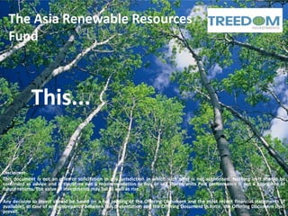 The Asia Renewable Resources
  Fund



            This...

Disclaimer
This document is not an offer or solicitation in any jurisdiction in which such offer is not authorised. Nothing in it should be
construed as advice and is therefore not a recommendation to buy or sell shares/units Past performance is not a guarantee of
future returns. The value of investments may fall as well as rise.

Any decision to invest should be based on a full reading of the Offering Document and the most recent financial statements (if
available). In case of any discrepancy between this presentation and the Offering Document in force, the Offering Document shall
prevail.
 