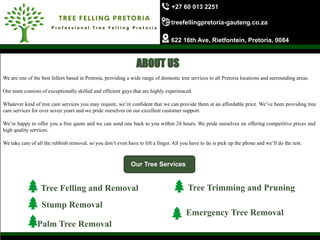 +27 60 013 2251
treefellingpretoria-gauteng.co.za
622 16th Ave, Rietfontein, Pretoria, 0084
We are one of the best fellers based in Pretoria, providing a wide range of domestic tree services to all Pretoria locations and surrounding areas.
Our team consists of exceptionally skilled and efficient guys that are highly experienced.
Whatever kind of tree care services you may require, we’re confident that we can provide them at an affordable price. We’ve been providing tree
care services for over seven years and we pride ourselves on our excellent customer support.
We’re happy to offer you a free quote and we can send one back to you within 24 hours. We pride ourselves on offering competitive prices and
high quality services.
We take care of all the rubbish removal, so you don’t even have to lift a finger. All you have to do is pick up the phone and we’ll do the rest.
Our Tree Services
Tree Felling and Removal
Stump Removal
Palm Tree Removal
Tree Trimming and Pruning
Emergency Tree Removal
ABOUT US
 