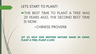 LETS START TO PLANT!
THE BEST TIME TO PLANT A TREE WAS
20 YEARS AGO, THE SECOND BEST TIME
IS NOW
~CHINESE PROVERB
LET US HELP OUR MOTHER NATURE HAND IN HAND.
PLANT A TREE, PLANT A LIFE!
 